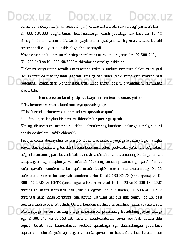 Rasm.11. Seksiyasiz ( a  va seksiyali (   b   ) kondensatorlarda suv va bug’ parametrlari
К-1000-60/3000   bug'turbinasi   kondensatorga   kirish   joyidagi   suv   harorati   15   °C
Biroq, bo'limlar sonini uchtadan ko'paytirish maqsadga muvofiq emas, chunki bu sikl
samaradorligini yanada oshirishga olib kelmaydi.
Hozirgi vaqtda kondensatorlarning uzunlamasına sxemalari, masalan, K-800-240, 
K-1200-240 va K-1000-60/3000 turbinalarida amalga oshiriladi.
Elektr stantsiyasining texnik suv ta'minoti tizimini tanlash umuman elektr stantsiyasi
uchun  texnik-iqtisodiy   tahlil   asosida   amalga   oshiriladi   (yoki   turbo  qurilmaning   past
potentsial   kompleksi)   kondensatorlarda   hisoblangan   bosim   qiymatlarini   ta'minlash
sharti bilan.
Kondensatorlarning tipik dizaynlari va texnik xususiyatlari .
* Turbinaning nominal kondensatsiya quvvatiga qarab.
** Maksimal turbinaning kondensatsiya quvvatiga qarab.
*** Suv oqimi bo'ylab birinchi va ikkinchi korpuslarga qarab.
Keling, dizaynerlar tomonidan ushbu turbinalarning kondensatorlariga kiritilgan ba'zi
asosiy echimlarni ko'rib chiqaylik.
Issiqlik elektr stansiyalari va Issiqlik elektr markazlari, yoqilg'ida ishlaydigan issiqlik
elektr stantsiyalarining barcha turbina kondansatorleri podvalda, ya'ni ular to'g'ridan-
to'g'ri turbinaning past bosimli tsilindri ostida o'rnatiladi.   Turbinaning kuchiga, undan
chiqadigan   bug'   miqdoriga   va   turbinali   blokning   umumiy   sxemasiga   qarab,   bir   va
ko'p   qavatli   kondensatorlar   qo'llaniladi.   Issiqlik   elektr   stansiyalarining   kuchli
turbinalari   orasida   bir   korpusli   kondensatorlar   K-160-130   KhTZ   (ikki   egzoz)   va   K-
300-240 LMZ va KhTZ (uchta egzoz) turlari mavjud.   K-100-90 va K-200-130 LMZ
turbinalari   ikkita   korpusga   ega   (har   bir   egzoz   uchun   bittadan),   K-500-240   KhTZ
turbinasi   ham   ikkita   korpusga   ega,   ammo   ularning   har   biri   ikki   oqimli   bo’lib,   past
bosim silindrga xizmat qiladi.   Ushbu kondensatorlarning barchasi ikkita sovutish suvi
o'tish   joyiga   va   turbinaning   o'qiga   nisbatan   korpuslarning   ko'ndalang   joylashishiga
ega.   K-300-240   va   K-160-130   turbina   kondensatorlar   suvni   sovutish   uchun   ikki
oqimli   bo'lib,   suv   kameralarida   vertikal   qismlarga   ega,   shikastlangan   quvurlarni
topish   va   o'chirish   yoki   ajratilgan   yarmida   quvurlarni   tozalash   uchun   turbina   mos 