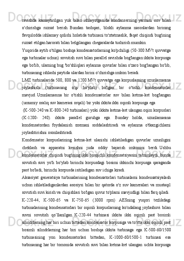 ravishda   kamaytirilgan   yuk   bilan   ishlayotganida   kondanserning   yarmini   suv   bilan
o'chirishga   ruxsat   berish.   Bundan   tashqari,   blokli   aylanma   nasoslardan   birining
favqulodda ishlamay qolishi holatida turbinani to'xtatmaslik, faqat chiqindi bug'ining
ruxsat etilgan harorati bilan belgilangan chegaralarda tushirish mumkin.
Yuqorida aytib o'tilgan boshqa kondensatorlarning ko'pchiligi (50-300 MVt quvvatga
ega turbinalar uchun) sovutish suvi bilan parallel ravishda bog'langan ikkita korpusga
ega bo'lib, ularning bug 'bo'shliqlari aylanma quvurlar bilan o'zaro bog'langan bo'lib,
turbinaning ishlashi paytida ulardan birini o'chirishga imkon beradi. 
LMZ turbinalarida 500, 800 va 1200 MVt quvvatga ega korpuslarning uzunlamasına
joylashishi   (turbinaning   o'qi   bo'ylab)   bo'lgan   bir   o'tishli   kondensatorlar
mavjud.   Uzunlamasına   bir   o'tishli   kondensatorlar   suv   bilan   ketma-ket   bog'langan
(umumiy oraliq suv kamerasi orqali) bir yoki ikkita ikki oqimli korpusga ega
 (K-500-240 va K-800-240 turbinalari) yoki ikkita ketma-ket ulangan oqim korpuslari
(K-1200-   240).   ikkita   parallel   guruhga   ega.   Bunday   holda,   uzunlamasına
kondensatordan   foydalanish   sxemani   soddalashtiradi   va   aylanma   o'tkazgichlarni
joylashtirishni osonlashtiradi.
Kondensator   korpuslarining   ketma-ket   ulanishi   ishlatiladigan   quvurlar   uzunligini
cheklash   va   apparatni   kesishni   juda   oddiy   bajarish   imkonini   berdi.   Ushbu
kondensatorlar chiqindi bug'ining ikki bosqichli kondensatsiyasini ta'minlaydi, bunda
sovutish   suvi   yo'li   bo'ylab   birinchi   korpusdagi   bosimi   ikkinchi   korpusga   qaraganda
past bo'ladi, birinchi korpusda isitiladigan suv ichiga kiradi.
Aksariyat   generatsiya   turbinalarining   kondensatorlari   turbinalarni   kondensatsiyalash
uchun  ishlatiladiganlardan   asosiysi   bilan   bir   qatorda   o'z   suv   kameralari   va   mustaqil
sovutish suvi kirish va chiqishlari bo'lgan quvur to'plami mavjudligi bilan farq qiladi.
K-220-44,   K-500-65   va   K-750-65   (3000   rpm)   AESning   yuqori   tezlikdagi
turbinalarining kondensatorlari  bir  oqimli  korpuslarning ko'ndalang joylashuvi  bilan
suvni   sovutish   qo’llanilgan.   K-220-44   turbinasi   ikkita   ikki   oqimli   past   bosimli
silindrlarning har biri uchun bittadan kondensator korpusiga va to'rtta ikki oqimli past
bosimli   silindrlarning   har   biri   uchun   boshqa   ikkita   turbinaga   ega.   K-500-60/1500
turbinasining   yon   kondensatorlari   bittadan,   K-1000-60/1500-1   turbinasi   esa
turbinaning   har   bir   tomonida   sovutish   suvi   bilan   ketma-ket   ulangan   uchta   korpusga 