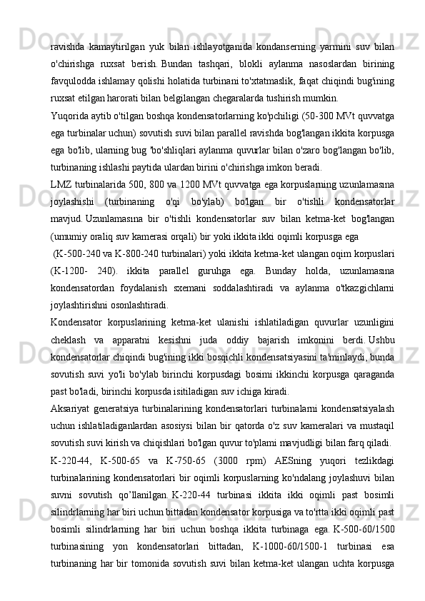 ravishda   kamaytirilgan   yuk   bilan   ishlayotganida   kondanserning   yarmini   suv   bilan
o'chirishga   ruxsat   berish.   Bundan   tashqari,   blokli   aylanma   nasoslardan   birining
favqulodda ishlamay qolishi holatida turbinani to'xtatmaslik, faqat chiqindi bug'ining
ruxsat etilgan harorati bilan belgilangan chegaralarda tushirish mumkin.
Yuqorida aytib o'tilgan boshqa kondensatorlarning ko'pchiligi (50-300 MVt quvvatga
ega turbinalar uchun) sovutish suvi bilan parallel ravishda bog'langan ikkita korpusga
ega bo'lib, ularning bug 'bo'shliqlari aylanma quvurlar bilan o'zaro bog'langan bo'lib,
turbinaning ishlashi paytida ulardan birini o'chirishga imkon beradi. 
LMZ turbinalarida 500, 800 va 1200 MVt quvvatga ega korpuslarning uzunlamasına
joylashishi   (turbinaning   o'qi   bo'ylab)   bo'lgan   bir   o'tishli   kondensatorlar
mavjud.   Uzunlamasına   bir   o'tishli   kondensatorlar   suv   bilan   ketma-ket   bog'langan
(umumiy oraliq suv kamerasi orqali) bir yoki ikkita ikki oqimli korpusga ega
 (K-500-240 va K-800-240 turbinalari) yoki ikkita ketma-ket ulangan oqim korpuslari
(K-1200-   240).   ikkita   parallel   guruhga   ega.   Bunday   holda,   uzunlamasına
kondensatordan   foydalanish   sxemani   soddalashtiradi   va   aylanma   o'tkazgichlarni
joylashtirishni osonlashtiradi.
Kondensator   korpuslarining   ketma-ket   ulanishi   ishlatiladigan   quvurlar   uzunligini
cheklash   va   apparatni   kesishni   juda   oddiy   bajarish   imkonini   berdi.   Ushbu
kondensatorlar chiqindi bug'ining ikki bosqichli kondensatsiyasini ta'minlaydi, bunda
sovutish   suvi   yo'li   bo'ylab   birinchi   korpusdagi   bosimi   ikkinchi   korpusga   qaraganda
past bo'ladi, birinchi korpusda isitiladigan suv ichiga kiradi.
Aksariyat   generatsiya   turbinalarining   kondensatorlari   turbinalarni   kondensatsiyalash
uchun  ishlatiladiganlardan   asosiysi   bilan   bir   qatorda   o'z   suv   kameralari   va   mustaqil
sovutish suvi kirish va chiqishlari bo'lgan quvur to'plami mavjudligi bilan farq qiladi.
K-220-44,   K-500-65   va   K-750-65   (3000   rpm)   AESning   yuqori   tezlikdagi
turbinalarining kondensatorlari  bir  oqimli  korpuslarning ko'ndalang joylashuvi  bilan
suvni   sovutish   qo’llanilgan.   K-220-44   turbinasi   ikkita   ikki   oqimli   past   bosimli
silindrlarning har biri uchun bittadan kondensator korpusiga va to'rtta ikki oqimli past
bosimli   silindrlarning   har   biri   uchun   boshqa   ikkita   turbinaga   ega.   K-500-60/1500
turbinasining   yon   kondensatorlari   bittadan,   K-1000-60/1500-1   turbinasi   esa
turbinaning   har   bir   tomonida   sovutish   suvi   bilan   ketma-ket   ulangan   uchta   korpusga