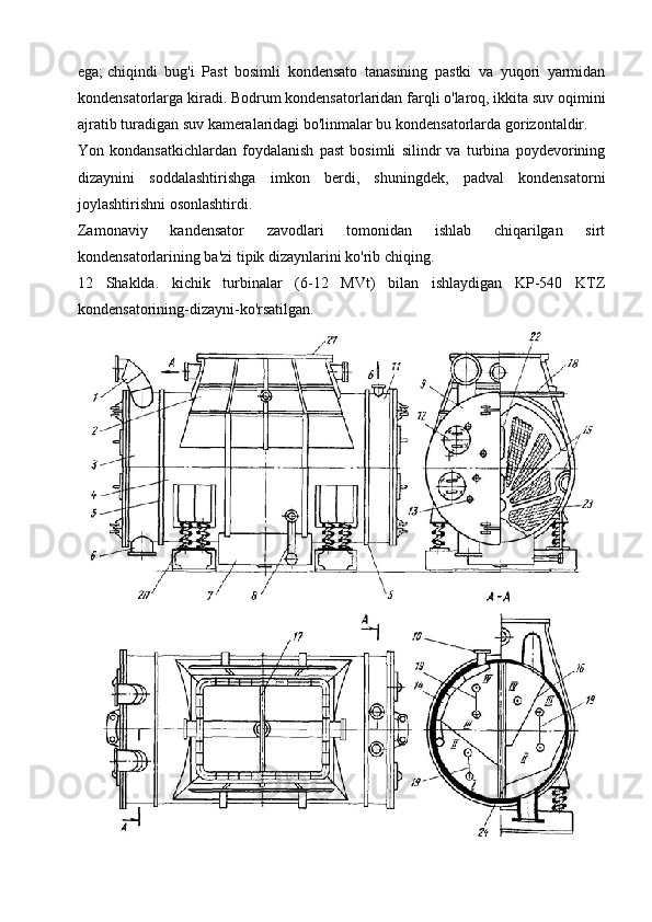 ega;   chiqindi   bug'i   Past   bosimli   kondensato   tanasining   pastki   va   yuqori   yarmidan
kondensatorlarga kiradi.   Bodrum kondensatorlaridan farqli o'laroq, ikkita suv oqimini
ajratib turadigan suv kameralaridagi bo'linmalar bu kondensatorlarda gorizontaldir.
Yon   kondansatkichlardan   foydalanish   past   bosimli   silindr   va   turbina   poydevorining
dizaynini   soddalashtirishga   imkon   berdi,   shuningdek,   padval   kondensatorni
joylashtirishni osonlashtirdi.
Zamonaviy   kandensator   zavodlari   tomonidan   ishlab   chiqarilgan   sirt
kondensatorlarining ba'zi tipik dizaynlarini ko'rib chiqing.
12   Shaklda.   kichik   turbinalar   (6-12   MVt)   bilan   ishlaydigan   KP-540   KTZ
kondensatorining-dizayni-ko'rsatilgan. 