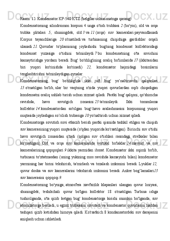 Rasm.   12.   Kondensator KP-540 KTZ (belgilar uchun matnga qarang)
Kondensatorning   silindrsimon   korpusi   4   unga   o'tish   trubkasi   2   (bo'yin),   old   va   orqa
trubka   plitalari   5 ,   shuningdek,   old   3   va   11   (orqa)   suv   kameralari   payvandlanadi
Korpus   tayanchlariga   20   o'rnatiladi   va   turbinaning   chiqishiga   gardishlar   orqali
ulanadi   21.   Quvurlar   to'plamining   joylashishi   bug'ning   kondensat   kollektoridagi
kondensat   yuzasiga   o'tishini   ta'minlaydi   7   bu   kondensatning   o'ta   sovishini
kamaytirishga   yordam   beradi.   Bug'   bo'shlig'ining   oraliq   bo'limlarida   17   (ikkitasidan
biri   yuqori   ko'rinishda   ko'rinadi)   22,   kondensator   hajmidagi   bosimlarni
tenglashtirishni ta'minlaydigan oynalar.
Kondensatorning   bug'   bo'shlig'ida   ikki   juft   bug'   yo’naltiruvchi   qalqonlari
15   o'rnatilgan   bo'lib,   ular   bir   vaqtning   o'zida   yuqori   quvurlardan   oqib   chiqadigan
kondensatni oraliq ushlab turish uchun xizmat qiladi.   Pastki bug' qalqoni, qo'shimcha
ravishda,   havo   sovutgich   zonasini   23   ta'minlaydi.   Ikki   tomonlama
kollektor   14   kondensatordan   so'rilgan   bug'-havo   aralashmasini   korpusning   yuqori
nuqtasida joylashgan   so’rilish trubasiga   10  yo'naltirish uchun xizmat qiladi.
Kondensatorga sovutish suvi etkazib berish pastki qismida tashkil etilgan va chiqish
suv kamerasining yuqori nuqtasida (o'qdan yuqorida ko'rsatilgan). Birinchi suv o'tishi
havo   sovutgich   zonasidan   o'tadi   (qolgan   suv   o'tishlari   rasmdagi   strelkalar   bilan
ko'rsatilgan).   Old   va   orqa   suv   kameralarida   vertikal   bo'laklar   24   mavjud   va   suv
kameralarining   qopqoqlari   9   ikkita   yarmidan   iborat.   Kondensator   ikki   oqimli   bo'lib,
turbinani  to'xtatmasdan  (uning yukining mos ravishda kamayishi  bilan)  kondensator
yarmining   har   birini   tekshirish,   ta'mirlash   va   tozalash   imkonini   beradi.   Lyuklar   12,
quvur   doska   va   suv   kameralarini   tekshirish   imkonini   beradi.   Anker   bog’lamalari 13
suv kamerasini qopqoqi   9.
Kondensatorning   bo'yniga;   atmosfera   xavfsizlik   klapanlari   ulangan   quvur   liniyasi,
shuningdek ,   teshikchali   quvur   bo'lgan   kollektor   18   o'rnatilgan .   Turbina   ishga
tushirilganda,   o'ta   qizib   ketgan   bug'   kondensatorga   kirishi   mumkin   bo'lganda,   suv
atomizatorga beriladi, u egzoz trubkasini sovutadi va kondensator quvurlarini haddan
tashqari qizib ketishdan himoya qiladi.   Ko'rsatkich 8 kondansatordeki  suv darajasini
aniqlash uchun ishlatiladi . 