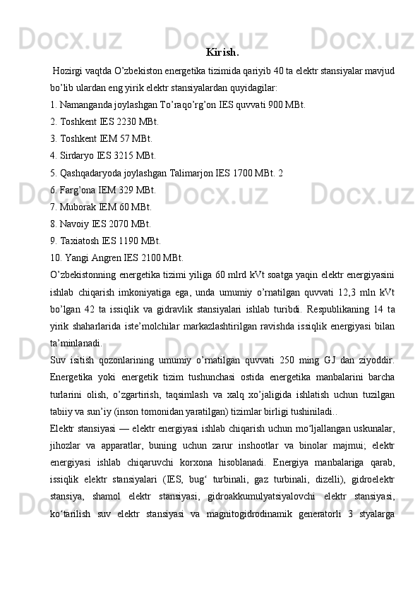 Kirish .
 Hozirgi vaqtda O’zbekiston energetika tizimida qariyib 40 ta elektr stansiyalar mavjud
bo’lib ulardan eng yirik elektr stansiyalardan quyidagilar:
1. Namanganda joylashgan To’raqo’rg’on IES quvvati 900 MBt. 
2. Toshkent IES 2230 MBt. 
3. Toshkent IEM 57 MBt.
4. Sirdaryo IES 3215 MBt.
5. Qashqadaryoda joylashgan Talimarjon IES 1700 MBt. 2
6. Farg’ona IEM 329 MBt. 
7. Muborak IEM 60 MBt.
8. Navoiy IES 2070 MBt. 
9. Taxiatosh IES 1190 MBt.
10. Yangi Angren IES 2100 MBt.
O’zbekistonning energetika tizimi yiliga 60 mlrd kVt soatga yaqin elektr energiyasini
ishlab   chiqarish   imkoniyatiga   ega,   unda   umumiy   o’rnatilgan   quvvati   12,3   mln   kVt
bo’lgan   42   ta   issiqlik   va   gidravlik   stansiyalari   ishlab   turibdi.   Respublikaning   14   t а
yirik   shaharlarida   iste’molchilar   markazlashtirilgan   ravishda   issiqlik   energiyasi   bilan
ta’minlanadi.
Suv   isitish   qozonlarining   umumiy   o’rnatilgan   quvvati   250   ming   GJ   dan   ziyoddir.
Energetika   yoki   energetik   tizim   tushunchasi   ostida   energetika   manbalarini   barcha
turlarini   olish,   o’zgartirish,   taqsimlash   va   xalq   xo’jaligida   ishlatish   uchun   tuzilgan
tabiiy va sun’iy (inson tomonidan yaratilgan) tizimlar birligi tushiniladi.. 
Elektr stansiyasi — elektr energiyasi ishlab chiqarish uchun mo ljallangan uskunalar,ʻ
jihozlar   va   apparatlar,   buning   uchun   zarur   inshootlar   va   binolar   majmui;   elektr
energiyasi   ishlab   chiqaruvchi   korxona   hisoblanadi.   Energiya   manbalariga   qarab,
issiqlik   elektr   stansiyalari   (IES,   bug   turbinali,   gaz   turbinali,   dizelli),   gidroelektr	
ʻ
stansiya,   shamol   elektr   stansiyasi,   gidroakkumulyatsiyalovchi   elektr   stansiyasi,
ko tarilish   suv   elektr   stansiyasi   va   magnitogidrodinamik   generatorli   3   styalarga	
ʻ