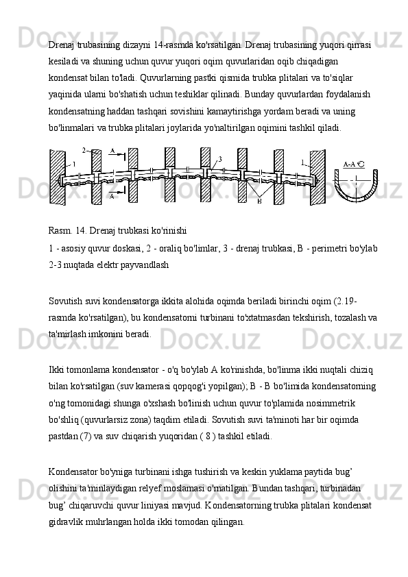 Drenaj trubasining dizayni 14-rasmda ko'rsatilgan. Drenaj trubasining yuqori qirrasi 
kesiladi va shuning uchun quvur yuqori oqim quvurlaridan oqib chiqadigan 
kondensat bilan to'ladi. Quvurlarning pastki qismida trubka plitalari va to'siqlar 
yaqinida ularni bo'shatish uchun teshiklar qilinadi. Bunday quvurlardan foydalanish 
kondensatning haddan tashqari sovishini kamaytirishga yordam beradi va uning 
bo'linmalari va trubka plitalari joylarida yo'naltirilgan oqimini tashkil qiladi.
Rasm . 14. Drenaj trubkasi ko'rinishi
1 - asosiy quvur  doskasi , 2 - oraliq bo'limlar, 3 - drenaj trubkasi, B - perimetri bo'ylab
2-3 nuqtada elektr payvandlash
Sovutish   suvi   kondensatorga   ikkita   alohida   oqimda   beriladi   birinchi   oqim  (2.19-
rasmda   ko ' rsatilgan ),  bu   kondensatorni   turbinani   to ' xtatmasdan   tekshirish ,  tozalash   va
ta ' mirlash   imkonini   beradi .
Ikki   tomonlama   kondensator  -  o ' q   bo ' ylab   A   ko ' rinishda ,  bo ' linma   ikki   nuqtali   chiziq  
bilan   ko ' rsatilgan  ( suv   kamerasi   qopqog ' i   yopilgan );  B  -  B   bo ' limida   kondensatorning  
o ' ng   tomonidagi   shunga   o ' xshash   bo ' linish   uchun   quvur   to ' plamida   nosimmetrik  
bo ' shliq  ( quvurlarsiz   zona )  taqdim   etiladi .  Sovutish suvi ta'minoti har bir oqimda 
pastdan (7) va suv chiqarish yuqoridan ( 8 ) tashkil etiladi.
Kondensator bo'yniga turbinani ishga tushirish va keskin yuklama paytida bug’ 
olishini ta'minlaydigan relyef moslamasi o'rnatilgan. Bundan tashqari, turbinadan 
bug’ chiqaruvchi quvur liniyasi mavjud. Kondensatorning trubka plitalari kondensat 
gidravlik muhrlangan holda ikki tomodan qilingan. 