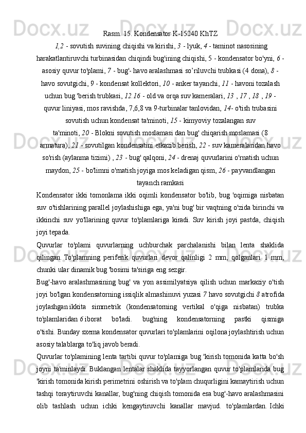 Rasm.   15.   Kondensator K-15240 KhTZ
  1,2   - sovutish suvining chiqishi va kirishi,   3   - lyuk,   4   - taminot nasosining
harakatlantiruvchi turbinasidan chiqindi bug'ining chiqishi, 5 - kondensator bo'yni,   6   -
asosiy quvur to'plami,   7   - bug'- havo aralashmasi so’riluvchi trubkasi (4 dona),   8   -
havo sovutgichi, 9 - kondensat kollektori,   10   - anker tayanchi,   11   - havoni tozalash
uchun bug 'berish trubkasi,   12.16   - old va orqa suv kameralari,   13   ,   17   ,   18   ,   19   -
quvur liniyasi, mos ravishda, 7,6,8 va 9-turbinalar tanlovidan,   14 - o'tish trubasini
sovutish uchun kondensat ta'minoti,   15   - kimyoviy tozalangan suv
ta'minoti,   20   -   Blokni sovutish moslamasi dan bug' chiqarish moslamasi (8
armatura),   21   - sovutilgan kondensatini etkazib berish,   22   - suv kameralaridan havo
so'rish (aylanma tizimi) ,   23   - bug' qalqoni,   24   - drenaj quvurlarini o'rnatish uchun
maydon,   25   - bo'limni o'rnatish joyiga mos keladigan qism,   26   - payvandlangan
tayanch ramkasi
Kondensator   ikki   tomonlama   ikki   oqimli   kondensator   bo'lib,   bug   'oqimiga   nisbatan
suv o'tishlarining parallel joylashishiga ega, ya'ni bug' bir vaqtning o'zida birinchi va
ikkinchi   suv   yo'llarining   quvur   to'plamlariga   kiradi.   Suv   kirish   joyi   pastda,   chiqish
joyi tepada.
Quvurlar   to'plami   quvurlarning   uchburchak   parchalanishi   bilan   lenta   shaklida
qilingan.   To'plamning   periferik   quvurlari   devor   qalinligi   2   mm,   qolganlari   1   mm,
chunki ular dinamik bug 'bosimi ta'siriga eng sezgir.
Bug'-havo   aralashmasining   bug'   va   yon   assimilyatsiya   qilish   uchun   markaziy   o'tish
joyi bo'lgan kondensatorning issiqlik almashinuvi yuzasi   7   havo sovutgichi   8   atrofida
joylashgan   ikkita   simmetrik   (kondensatorning   vertikal   o'qiga   nisbatan)   trubka
to'plamlaridan   6   iborat   bo'ladi.   bug'ning   kondensatorning   pastki   qismiga
o'tishi.   Bunday sxema kondensator quvurlari to'plamlarini oqilona joylashtirish uchun
asosiy talablarga to'liq javob beradi.
Quvurlar to'plamining lenta tartibi quvur to'plamiga bug 'kirish tomonida katta bo'sh
joyni  ta'minlaydi.   Buklangan lentalar  shaklida  tayyorlangan quvur  to'plamlarida bug
'kirish tomonida kirish perimetrini oshirish va to'plam chuqurligini kamaytirish uchun
tashqi toraytiruvchi kanallar, bug'ning chiqish tomonida esa bug'-havo aralashmasini
olib   tashlash   uchun   ichki   kengaytiruvchi   kanallar   mavjud.   to'plamlardan.   Ichki 