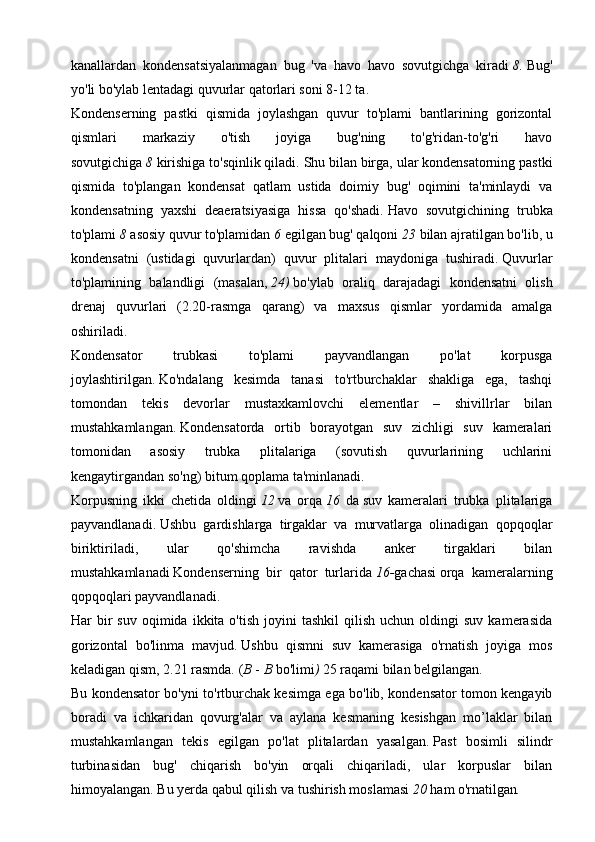 kanallardan   kondensatsiyalanmagan   bug   'va   havo   havo   sovutgichga   kiradi   8.   Bug'
yo'li bo'ylab lentadagi quvurlar qatorlari soni 8-12 ta.
Kondenserning   pastki   qismida   joylashgan   quvur   to'plami   bantlarining   gorizontal
qismlari   markaziy   o'tish   joyiga   bug'ning   to'g'ridan-to'g'ri   havo
sovutgichiga   8   kirishiga to'sqinlik qiladi.   Shu bilan birga, ular kondensatorning pastki
qismida   to'plangan   kondensat   qatlam   ustida   doimiy   bug'   oqimini   ta'minlaydi   va
kondensatning   yaxshi   deaeratsiyasiga   hissa   qo'shadi.   Havo   sovutgichining   trubka
to'plami   8   asosiy quvur to'plamidan   6   egilgan bug' qalqoni   23  bilan ajratilgan bo'lib,   u
kondensatni   (ustidagi   quvurlardan)   quvur   plitalari   maydoniga   tushiradi.   Quvurlar
to'plamining   balandligi   (masalan,   24)   bo'ylab   oraliq   darajadagi   kondensatni   olish
drenaj   quvurlari   (2.20-rasmga   qarang)   va   maxsus   qismlar   yordamida   amalga
oshiriladi.
Kondensator   trubkasi   to'plami   payvandlangan   po'lat   korpusga
joylashtirilgan.   Ko'ndalang   kesimda   tanasi   to'rtburchaklar   shakliga   ega,   tashqi
tomondan   tekis   devorlar   mustaxkamlovchi   elementlar   –   shivillrlar   bilan
mustahkamlangan.   Kondensatorda   ortib   borayotgan   suv   zichligi   suv   kameralari
tomonidan   asosiy   trubka   plitalariga   (sovutish   quvurlarining   uchlarini
kengaytirgandan so'ng) bitum qoplama ta'minlanadi.
Korpusning   ikki   chetida   oldingi   12   va   orqa   16   da   suv   kameralari   trubka   plitalariga
payvandlanadi.   Ushbu   gardishlarga   tirgaklar   va   murvatlarga   olinadigan   qopqoqlar
biriktiriladi,   ular   qo'shimcha   ravishda   anker   tirgaklari   bilan
mustahkamlanadi   Kondenserning   bir   qator   turlarida   16- gachasi   orqa   kameralarning
qopqoqlari payvandlanadi.
Har   bir  suv   oqimida   ikkita  o'tish  joyini   tashkil  qilish  uchun   oldingi  suv   kamerasida
gorizontal   bo'linma   mavjud.   Ushbu   qismni   suv   kamerasiga   o'rnatish   joyiga   mos
keladigan qism, 2.21 rasmda. ( B   -   B  bo'limi )   25 raqami bilan belgilangan .
Bu kondensator bo'yni to'rtburchak kesimga ega bo'lib, kondensator tomon kengayib
boradi   va   ichkaridan   qovurg'alar   va   aylana   kesmaning   kesishgan   mo’laklar   bilan
mustahkamlangan   tekis   egilgan   po'lat   plitalardan   yasalgan.   Past   bosimli   silindr
turbinasidan   bug'   chiqarish   bo'yin   orqali   chiqariladi,   ular   korpuslar   bilan
himoyalangan.   Bu yerda qabul qilish va tushirish moslamasi   20  ham o'rnatilgan . 