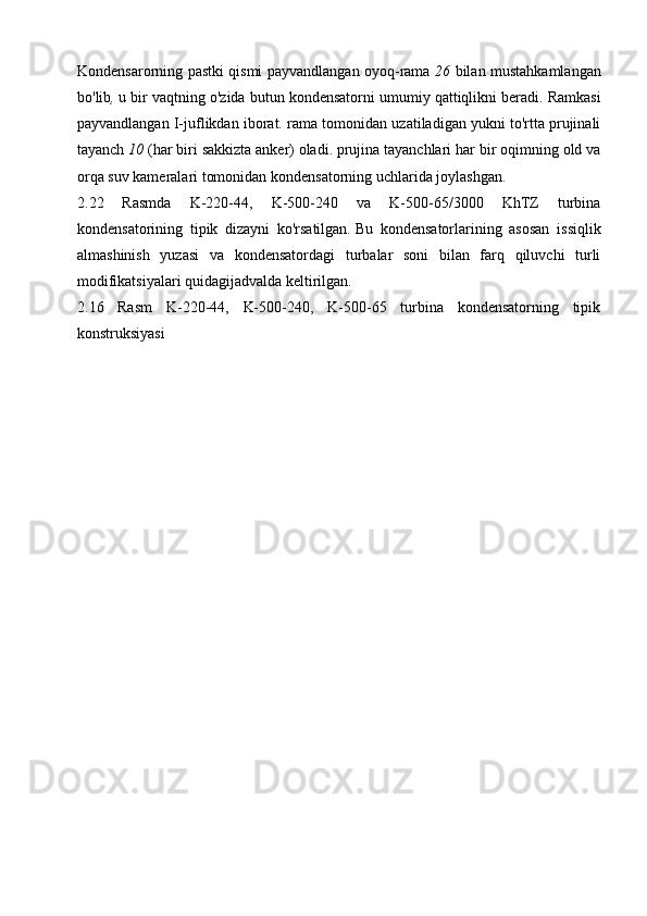 Kondensarorning pastki qismi payvandlangan oyoq-rama   26   bilan mustahkamlangan
bo'lib ,   u bir vaqtning o'zida butun kondensatorni umumiy qattiqlikni beradi.   Ramkasi
payvandlangan I-juflikdan iborat.  rama tomonidan uzatiladigan yukni to'rtta prujinali
tayanch  10   (har biri sakkizta anker)   oladi.   prujina tayanchlari har bir oqimning old va
orqa suv kameralari tomonidan kondensatorning uchlarida joylashgan.
2.22   Rasmda   K-220-44,   K-500-240   va   K-500-65/3000   KhTZ   turbina
kondensatorining   tipik   dizayni   ko'rsatilgan.   Bu   kondensatorlarining   asosan   issiqlik
almashinish   yuzasi   va   kondensatordagi   turbalar   soni   bilan   farq   qiluvchi   turli
modifikatsiyalari quidagijadvalda keltirilgan. 
2.16   Rasm   K-220-44,   K-500-240,   K-500-65   turbina   kondensatorning   tipik
konstruksiyasi 