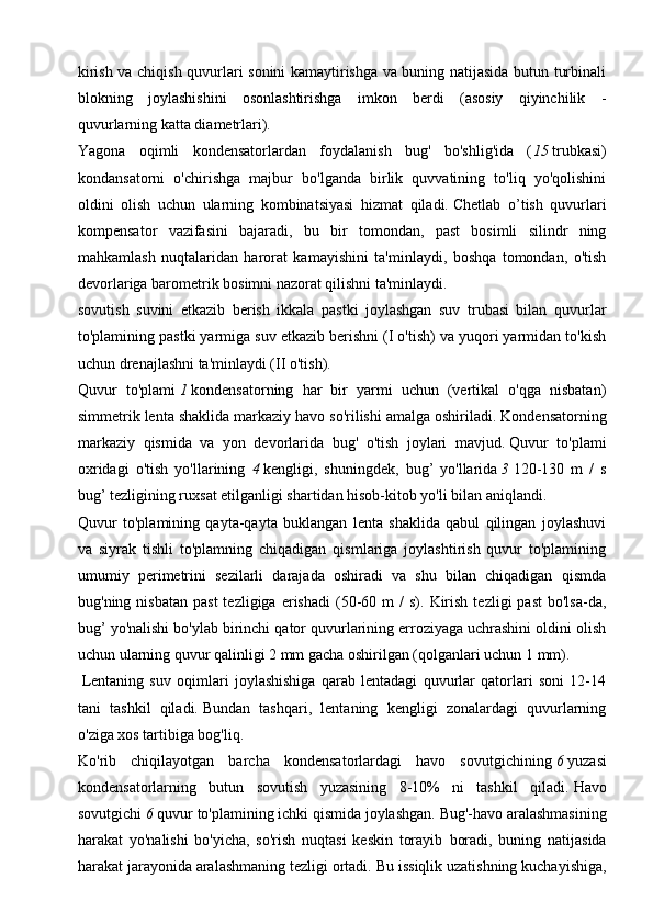 kirish va chiqish quvurlari sonini kamaytirishga va buning natijasida butun turbinali
blokning   joylashishini   osonlashtirishga   imkon   berdi   (asosiy   qiyinchilik   -
quvurlarning katta diametrlari).
Yagona   oqimli   kondensatorlardan   foydalanish   bug'   bo'shlig'ida   ( 15   trubkasi)
kondansatorni   o'chirishga   majbur   bo'lganda   birlik   quvvatining   to'liq   yo'qolishini
oldini   olish   uchun   ularning   kombinatsiyasi   hizmat   qiladi.   Chetlab   o’tish   quvurlari
kompensator   vazifasini   bajaradi,   bu   bir   tomondan,   past   bosimli   silindr   ning
mahkamlash   nuqtalaridan   harorat   kamayishini   ta'minlaydi,   boshqa   tomondan,   o'tish
devorlariga barometrik bosimni nazorat qilishni ta'minlaydi. 
sovutish   suvini   etkazib   berish   ikkala   pastki   joylashgan   suv   trubasi   bilan   quvurlar
to'plamining pastki yarmiga suv etkazib berishni (I o'tish) va yuqori yarmidan to'kish
uchun drenajlashni ta'minlaydi (II o'tish).
Quvur   to'plami   1   kondensatorning   har   bir   yarmi   uchun   (vertikal   o'qga   nisbatan)
simmetrik lenta shaklida markaziy havo so'rilishi amalga oshiriladi.   Kondensatorning
markaziy   qismida   va   yon   devorlarida   bug'   o'tish   joylari   mavjud.   Quvur   to'plami
oxridagi   o'tish   yo'llarining   4   kengligi,   shuningdek,   bug’   yo'llarida   3   120-130   m   /   s
bug’ tezligining ruxsat etilganligi shartidan hisob-kitob yo'li bilan aniqlandi.
Quvur   to'plamining   qayta-qayta   buklangan   lenta   shaklida   qabul   qilingan   joylashuvi
va   siyrak   tishli   to'plamning   chiqadigan   qismlariga   joylashtirish   quvur   to'plamining
umumiy   perimetrini   sezilarli   darajada   oshiradi   va   shu   bilan   chiqadigan   qismda
bug'ning  nisbatan   past  tezligiga  erishadi   (50-60  m   /   s).  Kirish   tezligi   past  bo'lsa-da,
bug’ yo'nalishi bo'ylab birinchi qator quvurlarining erroziyaga uchrashini oldini olish
uchun ularning quvur qalinligi 2 mm gacha oshirilgan (qolganlari uchun 1 mm).
  Lentaning   suv   oqimlari   joylashishiga   qarab   lentadagi   quvurlar   qatorlari   soni   12-14
tani   tashkil   qiladi.   Bundan   tashqari,   lentaning   kengligi   zonalardagi   quvurlarning
o'ziga xos tartibiga bog'liq.
Ko'rib   chiqilayotgan   barcha   kondensatorlardagi   havo   sovutgichining   6   yuzasi
kondensatorlarning   butun   sovutish   yuzasining   8-10%   ni   tashkil   qiladi.   Havo
sovutgichi   6   quvur to'plamining ichki qismida joylashgan.   Bug'-havo aralashmasining
harakat   yo'nalishi   bo'yicha,   so'rish   nuqtasi   keskin   torayib   boradi,   buning   natijasida
harakat jarayonida aralashmaning tezligi ortadi.   Bu issiqlik uzatishning kuchayishiga, 