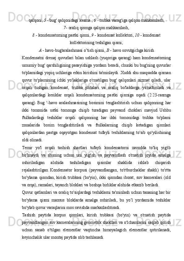 qalqoni,   5 -  bug' qalqonidagi kesma ,   6   - trubka varag'iga qalqon mahkamlash,
7-   oraliq qismga qalqon mahkamlash,
8 -  kondensatorning pastki qismi,   9 -  kondensat kollektori,   10 -  kondensat
kollektorining teshilgan qismi;
A -  havo-bug'aralashmasi o’tish qismi,   B -   havo sovutgichga kirish
Kondensatni   drenaj  quvurlari   bilan   ushlash   (yuqoriga  qarang)  ham  kondensatorning
umumiy bug' qarshiligining pasayishiga yordam beradi, chunki bu bug'ning quvurlar
to'plamidagi yopiq uchlariga erkin kirishini ta'minlaydi.   Xuddi shu maqsadda qisman
quvur   to'plamining   ichki   yo'laklariga   o'rnatilgan   bug'   qalqonlari   xizmat   qiladi,   ular
orqali   tushgan   kondensat,   trubka   plitalari   va   oraliq   bo'laklarga   yo'naltiriladi   va
qalqonlardagi   kesiklar   orqali   kondensatorning   pastki   qismiga   oqadi   (2.23-rasmga
qarang).   Bug   '-havo   aralashmasining   bosimini   tenglashtirish   uchun   qalqonning   har
ikki   tomonida   ustki   tomonga   chiqib   turadigan   payvand   choklari   mavjud.   Ushbu
ftulkalardagi   teshiklar   orqali   qalqonning   har   ikki   tomonidagi   trubka   to'plami
zonalarida   bosim   tenglashtiriladi   va   ftulkalarning   chiqib   ketadigan   qismlari
qalqonlardan   pastga   oqayotgan   kondensat   tufayli   teshiklarning   to'sib   qo'yilishining
oldi olinadi.
Temir   yo'l   orqali   tashish   shartlari   tufayli   kondensatorni   zavodda   to'liq   yig'ib
bo'lmaydi   va   shuning   uchun   uni   yig'ish   va   payvandlash   o'rnatish   joyida   amalga
oshiriladigan   alohida   tashiladigan   qisimlar   shaklida   ishlab   chiqarish
rejalashtirilgan.   Kondensator   korpusi   (payvandlangan,   to'rtburchaklar   shakli)   to'rtta
bo'ylama qismdan, kirish trubkasi  (bo'yin), ikki  qismdan iborat, suv kameralari (old
va orqa), ramalari, tayanch bloklari va boshqa birliklar alohida etkazib beriladi.
Quvur qatlamlari va oraliq to'siqlardagi teshiklarni ta'minlash uchun tananing har bir
bo'ylama   qismi   maxsus   bloklarda   amalga   oshiriladi,   bu   yo’l   yordamida   teshiklar
bo'ylab quvur varaqlarini mos ravishda markazlashtiradi.
Tashish   paytida   korpus   qismlari,   kirish   trubkasi   (bo'yin)   va   o'rnatish   paytida
payvandlangan suv kameralarining geometrik shakllari va o'lchamlarini saqlab qolish
uchun   sanab   o'tilgan   elementlar   vaqtincha   himoyalagich   elementlar   qotirilanadi,
keyinchalik ular montaj paytida olib tashlanadi. 