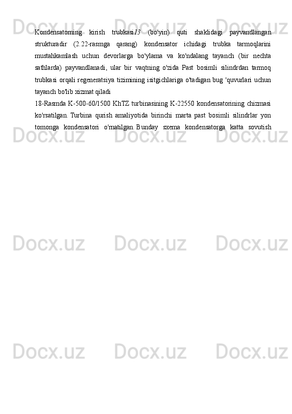 Kondensatorning   kirish   trubkasi 13   (bo'yin)   quti   shaklidagi   payvandlangan
strukturadir   (2.22-rasmga   qarang)   kondensator   ichidagi   trubka   tarmoqlarini
mustahkamlash   uchun   devorlarga   bo'ylama   va   ko'ndalang   tayanch   (bir   nechta
sathlarda)   payvandlanadi,   ular   bir   vaqtning   o'zida   Past   bosimli   silindrdan   tarmoq
trubkasi  orqali regeneratsiya tizimining isitgichlariga o'tadigan bug 'quvurlari uchun
tayanch bo'lib xizmat qiladi 
18-Rasmda K-500-60/1500 KhTZ turbinasining K-22550 kondensatorining chizmasi
ko'rsatilgan.   Turbina   qurish   amaliyotida   birinchi   marta   past   bosimli   silindrlar   yon
tomonga   kondensatori   o'rnatilgan.   Bunday   sxema   kondensatorga   katta   sovutish 