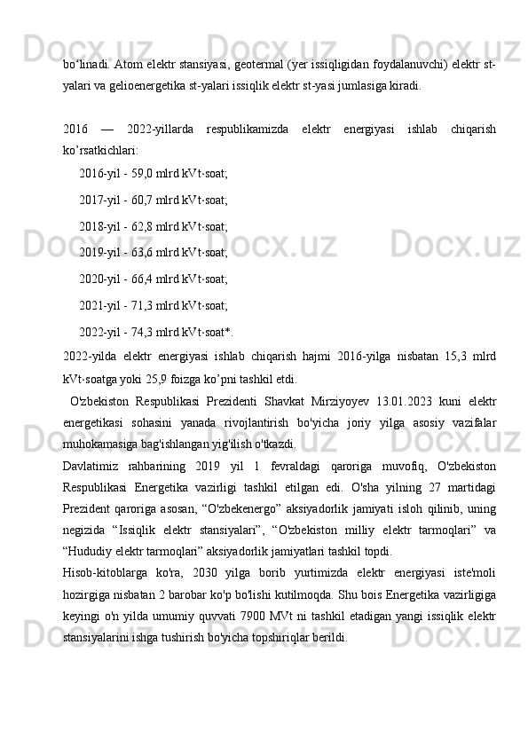 bo linadi. Atom elektr stansiyasi, geotermal (yer issiqligidan foydalanuvchi) elektr st-ʻ
yalari va gelioenergetika st-yalari issiqlik elektr st-yasi jumlasiga kiradi. 
2016   —   2022-yillarda   respublikamizda   elektr   energiyasi   ishlab   chiqarish
ko’rsatkichlari:
➖ 2016-yil - 59,0 mlrd kVt ⋅ soat;
➖ 2017-yil - 60,7 mlrd kVt ⋅ soat;
➖ 2018-yil - 62,8 mlrd kVt ⋅ soat;
➖ 2019-yil - 63,6 mlrd kVt ⋅ soat;
➖ 2020-yil - 66,4 mlrd kVt ⋅ soat;
➖ 2021-yil - 71,3 mlrd kVt ⋅ soat;
➖ 2022-yil - 74,3 mlrd kVt ⋅ soat*.
2022-yilda   elektr   energiyasi   ishlab   chiqarish   hajmi   2016-yilga   nisbatan   15,3   mlrd
kVt ⋅ soatga yoki 25,9 foizga ko’pni tashkil etdi.
  O'zbekiston   Respublikasi   Prezidenti   Shavkat   Mirziyoyev   13.01.2023   kuni   elektr
energetikasi   sohasini   yanada   rivojlantirish   bo'yicha   joriy   yilga   asosiy   vazifalar
muhokamasiga bag'ishlangan yig'ilish o'tkazdi.
Davlatimiz   rahbarining   2019   yil   1   fevraldagi   qaroriga   muvofiq,   O'zbekiston
Respublikasi   Energetika   vazirligi   tashkil   etilgan   edi.   O'sha   yilning   27   martidagi
Prezident   qaroriga   asosan,   “O'zbekenergo”   aksiyadorlik   jamiyati   isloh   qilinib,   uning
negizida   “Issiqlik   elektr   stansiyalari”,   “O'zbekiston   milliy   elektr   tarmoqlari”   va
“Hududiy elektr tarmoqlari” aksiyadorlik jamiyatlari tashkil topdi.
Hisob-kitoblarga   ko'ra,   2030   yilga   borib   yurtimizda   elektr   energiyasi   iste'moli
hozirgiga nisbatan 2 barobar ko'p bo'lishi kutilmoqda. Shu bois Energetika vazirligiga
keyingi   o'n  yilda  umumiy  quvvati   7900  MVt  ni  tashkil   etadigan  yangi  issiqlik   elektr
stansiyalarini ishga tushirish bo'yicha topshiriqlar berildi. 