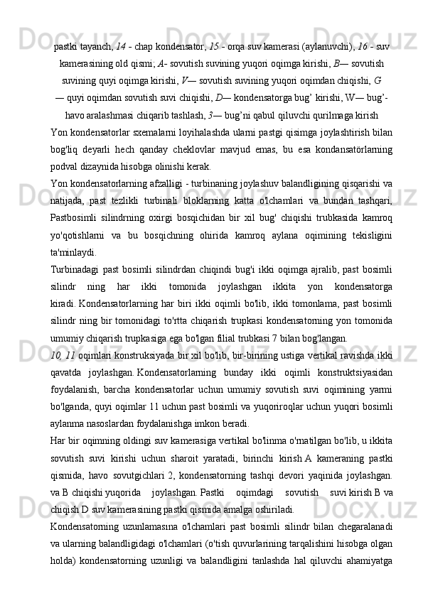 pastki tayanch,   14 -  chap kondensator,   15 -   orqa suv kamerasi (aylanuvchi),   16 -   suv
kamerasining old qismi;   A-   sovutish suvining yuqori oqimga kirishi,   B—  sovutish
suvining quyi oqimga kirishi,   V—  sovutish suvining yuqori oqimdan chiqishi,   G
—   quyi oqimdan sovutish suvi chiqishi,   D—   kondensatorga bug’ kirishi,   W —   bug’-
havo aralashmasi chiqarib tashlash,   3—   bug’ni qabul qiluvchi qurilmaga kirish
Yon kondensatorlar sxemalarni loyihalashda ularni pastgi qisimga joylashtirish bilan
bog'liq   deyarli   hech   qanday   cheklovlar   mavjud   emas,   bu   esa   kondansatörlarning
podval dizaynida hisobga olinishi kerak.
Yon kondensatorlarning afzalligi - turbinaning joylashuv balandligining qisqarishi va
natijada,   past   tezlikli   turbinali   bloklarning   katta   o'lchamlari   va   bundan   tashqari,
Pastbosimli   silindrning   oxirgi   bosqichidan   bir   xil   bug'   chiqishi   trubkasida   kamroq
yo'qotishlarni   va   bu   bosqichning   ohirida   kamroq   aylana   oqimining   tekisligini
ta'minlaydi.
Turbinadagi   past   bosimli   silindrdan   chiqindi   bug'i   ikki   oqimga   ajralib,   past   bosimli
silindr   ning   har   ikki   tomonida   joylashgan   ikkita   yon   kondensatorga
kiradi.   Kondensatorlarning   har   biri   ikki   oqimli   bo'lib,   ikki   tomonlama,   past   bosimli
silindr   ning   bir   tomonidagi   to'rtta   chiqarish   trupkasi   kondensatorning   yon   tomonida
umumiy chiqarish trupkasiga ega bo'lgan filial trubkasi 7 bilan bog'langan.
10, 11   oqimlari   konstruksiyada bir xil bo'lib, bir-birining ustiga vertikal ravishda ikki
qavatda   joylashgan.   Kondensatorlarning   bunday   ikki   oqimli   konstruktsiyasidan
foydalanish,   barcha   kondensatorlar   uchun   umumiy   sovutish   suvi   oqimining   yarmi
bo'lganda, quyi oqimlar 11   uchun past bosimli va yuqoriroqlar uchun yuqori bosimli
aylanma nasoslardan   foydalanishga imkon beradi.
Har bir oqimning oldingi suv kamerasiga vertikal bo'linma o'rnatilgan bo'lib, u ikkita
sovutish   suvi   kirishi   uchun   sharoit   yaratadi,   birinchi   kirish   A   kameraning   pastki
qismida,   havo   sovutgichlari   2 ,   kondensatorning   tashqi   devori   yaqinida   joylashgan.
va   B   chiqishi   yuqorida   joylashgan.   Pastki   oqimdagi   sovutish   suvi   kirish   B   va
chiqish   D suv kamerasining pastki qismida amalga oshiriladi .
Kondensatorning   uzunlamasına   o'lchamlari   past   bosimli   silindr   bilan   chegaralanadi
va ularning balandligidagi o'lchamlari (o'tish quvurlarining tarqalishini hisobga olgan
holda)   kondensatorning   uzunligi   va   balandligini   tanlashda   hal   qiluvchi   ahamiyatga 