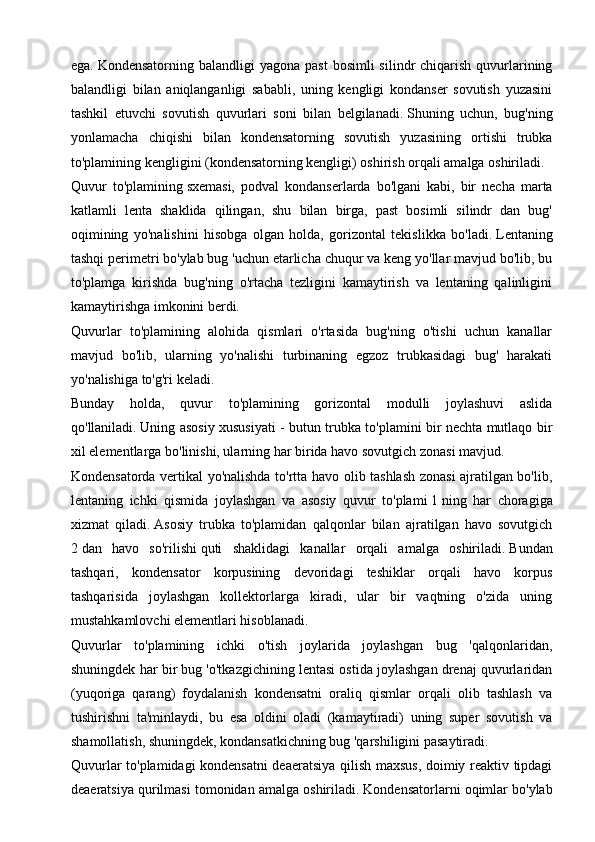 ega.   Kondensatorning  balandligi  yagona  past  bosimli   silindr  chiqarish  quvurlarining
balandligi   bilan   aniqlanganligi   sababli,   uning   kengligi   kondanser   sovutish   yuzasini
tashkil   etuvchi   sovutish   quvurlari   soni   bilan   belgilanadi.   Shuning   uchun,   bug'ning
yonlamacha   chiqishi   bilan   kondensatorning   sovutish   yuzasining   ortishi   trubka
to'plamining kengligini (kondensatorning kengligi) oshirish orqali amalga oshiriladi.
Quvur   to'plamining   sxemasi,   podval   kondanserlarda   bo'lgani   kabi,   bir   necha   marta
katlamli   lenta   shaklida   qilingan,   shu   bilan   birga,   past   bosimli   silindr   dan   bug'
oqimining   yo'nalishini   hisobga   olgan   holda,   gorizontal   tekislikka   bo'ladi.   Lentaning
tashqi perimetri bo'ylab bug 'uchun etarlicha chuqur va keng yo'llar mavjud bo'lib, bu
to'plamga   kirishda   bug'ning   o'rtacha   tezligini   kamaytirish   va   lentaning   qalinligini
kamaytirishga imkonini berdi.
Quvurlar   to'plamining   alohida   qismlari   o'rtasida   bug'ning   o'tishi   uchun   kanallar
mavjud   bo'lib,   ularning   yo'nalishi   turbinaning   egzoz   trubkasidagi   bug'   harakati
yo'nalishiga to'g'ri keladi.
Bunday   holda,   quvur   to'plamining   gorizontal   modulli   joylashuvi   aslida
qo'llaniladi.   Uning asosiy xususiyati - butun trubka to'plamini bir nechta mutlaqo bir
xil elementlarga bo'linishi, ularning har birida havo sovutgich zonasi mavjud.
Kondensatorda vertikal yo'nalishda to'rtta havo olib tashlash zonasi ajratilgan bo'lib,
lentaning   ichki   qismida   joylashgan   va   asosiy   quvur   to'plami   1   ning   har   choragiga
xizmat   qiladi.   Asosiy   trubka   to'plamidan   qalqonlar   bilan   ajratilgan   havo   sovutgich
2   dan   havo   so'rilishi   quti   shaklidagi   kanallar   orqali   amalga   oshiriladi.   Bundan
tashqari,   kondensator   korpusining   devoridagi   teshiklar   orqali   havo   korpus
tashqarisida   joylashgan   kollektorlarga   kiradi,   ular   bir   vaqtning   o'zida   uning
mustahkamlovchi elementlari hisoblanadi.
Quvurlar   to'plamining   ichki   o'tish   joylarida   joylashgan   bug   'qalqonlaridan,
shuningdek har bir bug 'o'tkazgichining lentasi ostida joylashgan drenaj quvurlaridan
(yuqoriga   qarang)   foydalanish   kondensatni   oraliq   qismlar   orqali   olib   tashlash   va
tushirishni   ta'minlaydi,   bu   esa   oldini   oladi   (kamaytiradi)   uning   super   sovutish   va
shamollatish, shuningdek, kondansatkichning bug 'qarshiligini pasaytiradi.
Quvurlar to'plamidagi kondensatni deaeratsiya qilish maxsus, doimiy reaktiv tipdagi
deaeratsiya qurilmasi tomonidan amalga oshiriladi.   Kondensatorlarni oqimlar bo'ylab 