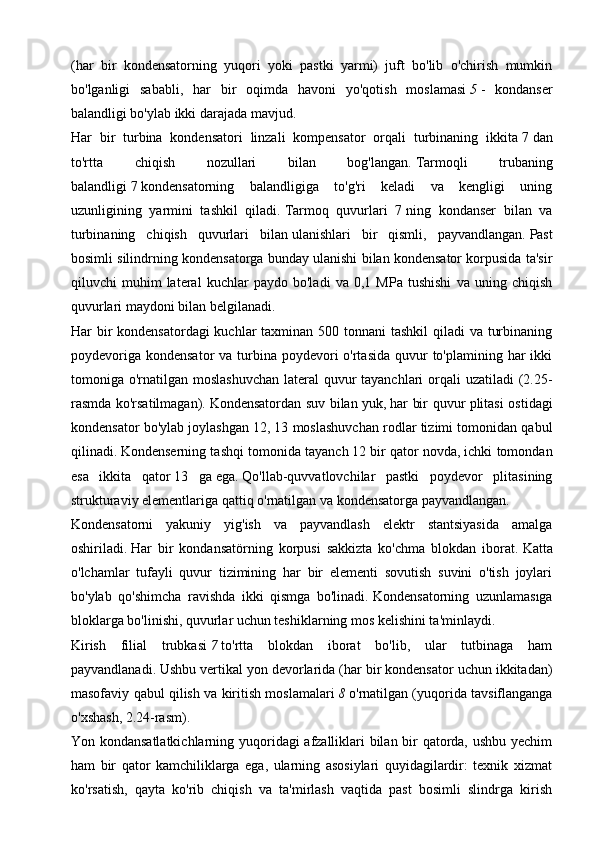 (har   bir   kondensatorning   yuqori   yoki   pastki   yarmi)   juft   bo'lib   o'chirish   mumkin
bo'lganligi   sababli,   har   bir   oqimda   havoni   yo'qotish   moslamasi   5   -   kondanser
balandligi bo'ylab ikki darajada mavjud.
Har   bir   turbina   kondensatori   linzali   kompensator   orqali   turbinaning   ikkita   7   dan
to'rtta   chiqish   nozullari   bilan   bog'langan.   Tarmoqli   trubaning
balandligi   7   kondensatorning   balandligiga   to'g'ri   keladi   va   kengligi   uning
uzunligining   yarmini   tashkil   qiladi.   Tarmoq   quvurlari   7   ning   kondanser   bilan   va
turbinaning   chiqish   quvurlari   bilan   ulanishlari   bir   qismli,   payvandlangan.   Past
bosimli silindrning kondensatorga bunday ulanishi bilan kondensator korpusida ta'sir
qiluvchi   muhim   lateral   kuchlar   paydo   bo'ladi   va   0,1   MPa   tushishi   va   uning   chiqish
quvurlari maydoni bilan belgilanadi.
Har bir kondensatordagi  kuchlar taxminan 500 tonnani  tashkil  qiladi va turbinaning
poydevoriga  kondensator  va turbina poydevori  o'rtasida  quvur  to'plamining har  ikki
tomoniga o'rnatilgan moslashuvchan lateral  quvur  tayanchlari orqali uzatiladi  (2.25-
rasmda ko'rsatilmagan).   Kondensatordan suv bilan yuk,   har bir quvur plitasi ostidagi
kondensator bo'ylab joylashgan   12, 13 moslashuvchan rodlar tizimi tomonidan qabul
qilinadi.   Kondenserning tashqi tomonida tayanch   12   bir qator novda, ichki tomondan
esa   ikkita   qator   13   ga   ega.   Qo'llab-quvvatlovchilar   pastki   poydevor   plitasining
strukturaviy elementlariga qattiq o'rnatilgan va kondensatorga payvandlangan.
Kondensatorni   yakuniy   yig'ish   va   payvandlash   elektr   stantsiyasida   amalga
oshiriladi.   Har   bir   kondansatörning   korpusi   sakkizta   ko'chma   blokdan   iborat.   Katta
o'lchamlar   tufayli   quvur   tizimining   har   bir   elementi   sovutish   suvini   o'tish   joylari
bo'ylab   qo'shimcha   ravishda   ikki   qismga   bo'linadi.   Kondensatorning   uzunlamasıga
bloklarga bo'linishi, quvurlar uchun teshiklarning mos kelishini ta'minlaydi.
Kirish   filial   trubkasi   7   to'rtta   blokdan   iborat   bo'lib,   ular   tutbinaga   ham
payvandlanadi.   Ushbu vertikal yon devorlarida (har bir kondensator uchun ikkitadan)
masofaviy qabul qilish va kiritish moslamalari   8   o'rnatilgan (yuqorida tavsiflanganga
o'xshash, 2.24-rasm).
Yon kondansatlatkichlarning yuqoridagi afzalliklari bilan bir qatorda, ushbu yechim
ham   bir   qator   kamchiliklarga   ega,   ularning   asosiylari   quyidagilardir:   texnik   xizmat
ko'rsatish,   qayta   ko'rib   chiqish   va   ta'mirlash   vaqtida   past   bosimli   slindrga   kirish 