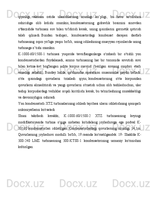 qiyinligi;   vakuum   ostida   ulanishlarning   uzunligi   ko’pligi,   bu   havo   so'rilishini
oshirishga   olib   kelishi   mumkin;   kondensatorning   gidravlik   bosimini   sinovdan
o'tkazishda   turbinani   suv   bilan   to'ldirish   kerak,   uning   qisimlarini   germetik   qotirish
talab   qilinadi.   Bundan   tashqari,   kondensatordagi   kondensat   darajasi   dastlab
turbinaning oqim yo'liga yaqin bo'lib, uning ishlashining muayyan rejimlarida uning
turbinaga o’tishi mumkin.
K-1000-60/1500-1   turbinasi   yuqorida   tavsiflanganlarga   o'xshash   bir   o'tishli   yon
kondensatorlardan   foydalanadi,   ammo   turbinaning   har   bir   tomonida   sovutish   suvi
bilan   ketma-ket   bog'langan   uchta   korpus   mavjud   (berilgan   suvning   miqdori   etarli
emasligi   sababli).   Bunday   holda,   qo'shimcha   operatsion   muammolar   paydo   bo'ladi:
o'rta   qisimdagi   quvurlarni   tozalash   qiyin;   kondensatorning   o'rta   korpusidan
quvurlarni  almashtirish va  yangi  quvurlarni  o'rnatish uchun olib tashlashuchun,  ular
tashqi korpuslardagi teshiklar orqali kiritilishi kerak, bu ta'mirlashning murakkabligi
va davomiyligini oshiradi.
Yon kondensatorli XTZ turbinalarining ishlash tajribasi ularni ishlatishning qoniqarli
imkoniyatlarini ko'rsatadi 
Shuni   takitlash   kerakki,   K-1000-60/1500-2   XTZ   turbinasining   keyingi
modifikatsiyasida   turbina   o'qiga   nisbatan   ko'ndalang   joylashuvga   ega   podval   K-
33160   kondensatorlari   ishlatilgan.   Kondensatorlardagi   quvurlarning   uzunligi   14,1m.
Quvurlarning   joylashuvi   modulli   bo'lib,   19.rasmda   ko'rsatilgandek.   19-   Shaklda   K-
300-240   LMZ   turbinasining   300-KTSS-1   kondensatorining   umumiy   ko'rinishini
keltirilgan.  