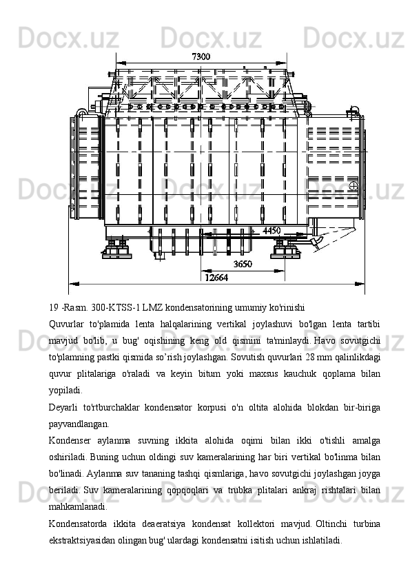 19 -Rasm.   300-KTSS-1 LMZ kondensatorining umumiy ko'rinishi
Quvurlar   to'plamida   lenta   halqalarining   vertikal   joylashuvi   bo'lgan   lenta   tartibi
mavjud   bo'lib,   u   bug'   oqishining   keng   old   qismini   ta'minlaydi.   Havo   sovutgichi
to'plamning pastki qismida so’rish joylashgan.   Sovutish quvurlari 28 mm qalinlikdagi
quvur   plitalariga   o'raladi   va   keyin   bitum   yoki   maxsus   kauchuk   qoplama   bilan
yopiladi.
Deyarli   to'rtburchaklar   kondensator   korpusi   o'n   oltita   alohida   blokdan   bir-biriga
payvandlangan.
Kondenser   aylanma   suvning   ikkita   alohida   oqimi   bilan   ikki   o'tishli   amalga
oshiriladi.   Buning   uchun   oldingi   suv   kameralarining   har   biri   vertikal   bo'linma   bilan
bo'linadi.   Aylanma suv tananing tashqi qismlariga, havo sovutgichi joylashgan joyga
beriladi.   Suv   kameralarining   qopqoqlari   va   trubka   plitalari   ankraj   rishtalari   bilan
mahkamlanadi.
Kondensatorda   ikkita   deaeratsiya   kondensat   kollektori   mavjud.   Oltinchi   turbina
ekstraktsiyasidan olingan bug' ulardagi kondensatni isitish uchun ishlatiladi.