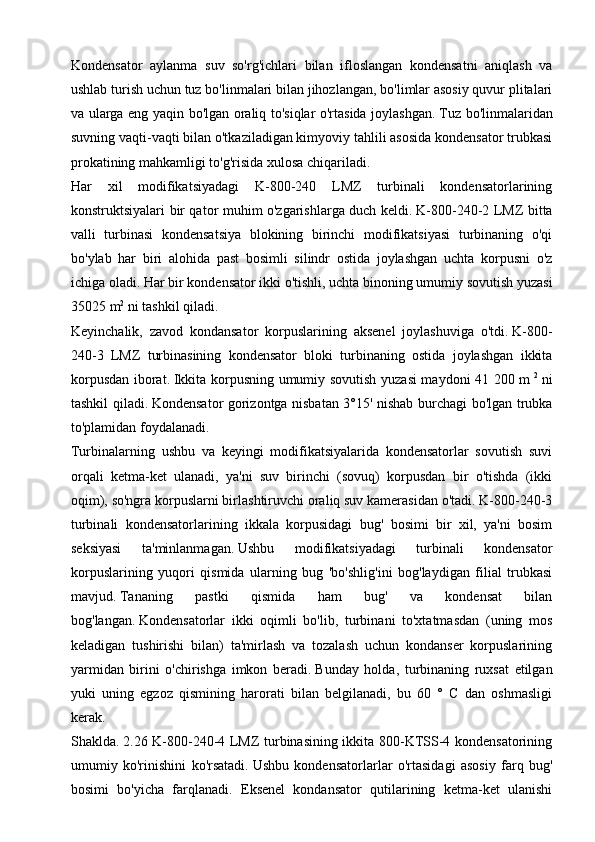 Kondensator   aylanma   suv   so'rg'ichlari   bilan   ifloslangan   kondensatni   aniqlash   va
ushlab turish uchun tuz bo'linmalari bilan jihozlangan, bo'limlar asosiy quvur plitalari
va ularga eng yaqin bo'lgan oraliq to'siqlar o'rtasida joylashgan.   Tuz bo'linmalaridan
suvning vaqti-vaqti bilan o'tkaziladigan kimyoviy tahlili asosida kondensator trubkasi
prokatining mahkamligi to'g'risida xulosa chiqariladi.
Har   xil   modifikatsiyadagi   K-800-240   LMZ   turbinali   kondensatorlarining
konstruktsiyalari bir qator muhim o'zgarishlarga duch keldi.   K-800-240-2 LMZ bitta
valli   turbinasi   kondensatsiya   blokining   birinchi   modifikatsiyasi   turbinaning   o'qi
bo'ylab   har   biri   alohida   past   bosimli   silindr   ostida   joylashgan   uchta   korpusni   o'z
ichiga oladi.   Har bir kondensator ikki o'tishli, uchta binoning umumiy sovutish yuzasi
35025 m 2
  ni tashkil qiladi.
Keyinchalik,   zavod   kondansator   korpuslarining   aksenel   joylashuviga   o'tdi.   K-800-
240-3   LMZ   turbinasining   kondensator   bloki   turbinaning   ostida   joylashgan   ikkita
korpusdan iborat.   Ikkita korpusning umumiy sovutish yuzasi maydoni 41 200 m   2
  ni
tashkil qiladi.   Kondensator gorizontga nisbatan 3°15' nishab burchagi bo'lgan trubka
to'plamidan foydalanadi.
Turbinalarning   ushbu   va   keyingi   modifikatsiyalarida   kondensatorlar   sovutish   suvi
orqali   ketma-ket   ulanadi,   ya'ni   suv   birinchi   (sovuq)   korpusdan   bir   o'tishda   (ikki
oqim), so'ngra korpuslarni birlashtiruvchi oraliq suv kamerasidan o'tadi. K-800-240-3
turbinali   kondensatorlarining   ikkala   korpusidagi   bug'   bosimi   bir   xil,   ya'ni   bosim
seksiyasi   ta'minlanmagan.   Ushbu   modifikatsiyadagi   turbinali   kondensator
korpuslarining   yuqori   qismida   ularning   bug   'bo'shlig'ini   bog'laydigan   filial   trubkasi
mavjud.   Tananing   pastki   qismida   ham   bug'   va   kondensat   bilan
bog'langan.   Kondensatorlar   ikki   oqimli   bo'lib,   turbinani   to'xtatmasdan   (uning   mos
keladigan   tushirishi   bilan)   ta'mirlash   va   tozalash   uchun   kondanser   korpuslarining
yarmidan   birini   o'chirishga   imkon   beradi.   Bunday   holda,   turbinaning   ruxsat   etilgan
yuki   uning   egzoz   qismining   harorati   bilan   belgilanadi,   bu   60   °   C   dan   oshmasligi
kerak.
Shaklda.   2.26 K-800-240-4 LMZ turbinasining ikkita 800-KTSS-4 kondensatorining
umumiy   ko'rinishini   ko'rsatadi.   Ushbu   kondensatorlarlar   o'rtasidagi   asosiy   farq   bug'
bosimi   bo'yicha   farqlanadi.   Eksenel   kondansator   qutilarining   ketma-ket   ulanishi