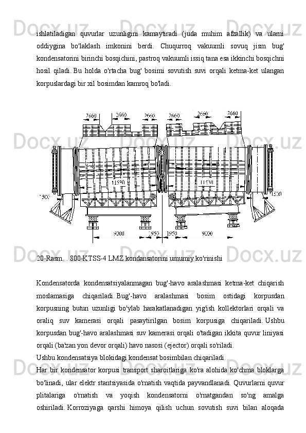 ishlatiladigan   quvurlar   uzunligini   kamaytiradi   (juda   muhim   afzallik)   va   ularni
oddiygina   bo'laklash   imkonini   berdi.   Chuqurroq   vakuumli   sovuq   jism   bug'
kondensatorini birinchi bosqichini, pastroq vakuumli issiq tana esa ikkinchi bosqichni
hosil   qiladi.   Bu   holda   o'rtacha   bug'   bosimi   sovutish   suvi   orqali   ketma-ket   ulangan
korpuslardagi bir xil bosimdan kamroq bo'ladi.
 
20-Rasm.   .   800-KTSS-4 LMZ kondansatorini umumiy ko'rinishi
 
Kondensatorda   kondensatsiyalanmagan   bug'-havo   aralashmasi   ketma-ket   chiqarish
moslamasiga   chiqariladi.   Bug'-havo   aralashmasi   bosim   ostidagi   korpusdan
korpusning   butun   uzunligi   bo'ylab   harakatlanadigan   yig'ish   kollektorlari   orqali   va
oraliq   suv   kamerasi   orqali   pasaytirilgan   bosim   korpusiga   chiqariladi.   Ushbu
korpusdan bug'-havo aralashmasi  suv kamerasi  orqali o'tadigan ikkita quvur liniyasi
orqali (ba'zan yon devor orqali) havo nasosi (ejector) orqali so'riladi.
Ushbu kondensatsiya blokidagi kondensat bosimbilan chiqariladi.
Har   bir   kondensator   korpusi   transport   sharoitlariga   ko'ra   alohida   ko'chma   bloklarga
bo'linadi, ular elektr stantsiyasida o'rnatish vaqtida payvandlanadi.   Quvurlarni quvur
plitalariga   o'rnatish   va   yoqish   kondensatorni   o'rnatgandan   so'ng   amalga
oshiriladi.   Korroziyaga   qarshi   himoya   qilish   uchun   sovutish   suvi   bilan   aloqada 