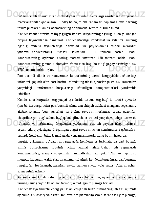 bo'lgan qismlar o'rnatishdan epoksid yoki bitumli birikmalarga asoslangan izolyatsion
materiallar bilan qoplangan.   Bunday holda, trubka qatlamlari qoplamasi quvurlarning
trubka plitalari bilan birlashmalarining qo'shimcha germetikligini oshiradi.
Kondensatorlar   suvsiz,   to'liq  yig'ilgan  konstruktsiyalarning  og'irligi   bilan  yuklangan
prujina   tayanchlariga   o'rnatiladi.   Kondensatordagi   kondensat   va   aylanma   suvning
og'irligi   turbina   tayanchlariga   o'tkaziladi   va   poydevorning   yuqori   akkordini
yuklaydi.   Kondensatorng   massasi   taxminan   1100   tonnani   tashkil   etadi,
kondensatordagi   aylanma   suvning   massasi   taxminan   430   tonnani   tashkil   etadi,
kondensatorning   gidravlik   sinovdan   o'tkazishda   bug'   bo'shlig'iga   joylashtirilgan   suv
1700 tonnani tashkil qiladi.
Past   bosimli   silindr   va   kondensator   korpuslarining   termal   kengayishlari   o'rtasidagi
tafovutni   qoplash   o'rta   past   bosimli   silindrning   ulash   quvurlariga   va   suv   kameralari
yaqinidagi   kondansator   korpuslariga   o'rnatilgan   kompensatorlari   yordamida
erishiladi.
Kondensator   korpuslarining   yuqori   qismlarida   turbinaning   bug’   kirituvchi   quvurlar
(har bir korpusga uchta past bosimli silindrdan chiqish trubkasi ulangan), regenerativ
ekstraktsiyaning   bug'   quvurlari   va   blokni   sovutish   moslamasi   orqali   qozondan
chiqariladigan   bug'   uchun   bug'   qabul   qiluvchilar   va   uni   yoqish   va   ishga   tushirish,
to'xtatish   va   turbinaning   favqulodda   yuklamani   oshirish   paytida   ishga   tushirish
separatorlari joylashgan.   Chiqarilgan bug'ni sovutish uchun kondensatorni qabulqilish
qismida kondensat bilan ta'minlanadi, kondensat nasoslarining bosim hisobiga.  
Issiqlik   yuklamasi   bo'lgan   ish   rejimlarida   kondensator   turbinalarida   past   bosimli
silindr   bosqichlarini   sovutish   uchun   xizmat   qiladi.   Ushbu   ish   rejimlarida
kondensatordagi   issiqlik   yo'qotilishi   minimallashtirilishi   yoki   to'liq   yo'q   qilinishi
mumkin (xususan, elektr stantsiyasining ishlashida kondensatorga kiradigan bug'ning
issiqligidan   foydalanish,   masalan,   qaytib   tarmoq   suvini   yoki   suvni   to'ldirish   uchun
suvni isitish uchun). 
Aylanma   suv   kondensatorning   asosiy   trubkasi   to'plamiga,   aylanma   suv   va   issiqlik
tarmog'i suvi (qaytib keladigan tarmoq) o'rnatilgan to'plamga beriladi.
Kondensatsiyalanuvchi   energiya   ishlab   chiqarish   bilan   turbinaning   ishlash   rejimida
aylanma  suv  asosiy  va  o'rnatilgan quvur  to'plamlariga  (yoki   faqat  asosiy   to'plamga) 