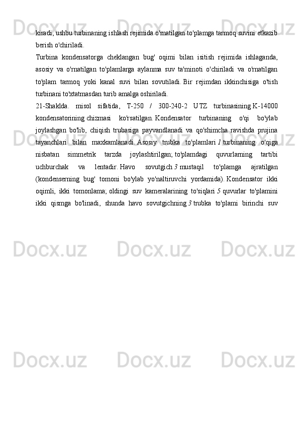 kiradi, ushbu turbinaning ishlash rejimida o'rnatilgan to'plamga tarmoq suvini etkazib
berish o'chiriladi.
Turbina   kondensatorga   cheklangan   bug'   oqimi   bilan   isitish   rejimida   ishlaganda,
asosiy   va   o'rnatilgan   to'plamlarga   aylanma   suv   ta'minoti   o'chiriladi   va   o'rnatilgan
to'plam   tarmoq   yoki   kanal   suvi   bilan   sovutiladi.   Bir   rejimdan   ikkinchisiga   o'tish
turbinani to'xtatmasdan turib amalga oshiriladi.
21-Shaklda.   misol   sifatida,   T-250   /   300-240-2   UTZ   turbinasining   K-14000
kondensatorining   chizmasi   ko'rsatilgan.   Kondensator   turbinaning   o'qi   bo'ylab
joylashgan   bo'lib,   chiqish   trubasiga   payvandlanadi   va   qo'shimcha   ravishda   prujina
tayanchlari   bilan   maxkamlanadi.   Asosiy   trubka   to'plamlari   1   turbinaning   o'qiga
nisbatan   simmetrik   tarzda   joylashtirilgan;   to'plamdagi   quvurlarning   tartibi
uchburchak   va   lentadir.   Havo   sovutgich   3   mustaqil   to'plamga   ajratilgan
(kondenserning   bug'   tomoni   bo'ylab   yo'naltiruvchi   yordamida).   Kondensator   ikki
oqimli,   ikki   tomonlama;   oldingi   suv   kameralarining   to'siqlari   5   quvurlar   to'plamini
ikki   qismga   bo'linadi,   shunda   havo   sovutgichning   3   trubka   to'plami   birinchi   suv 