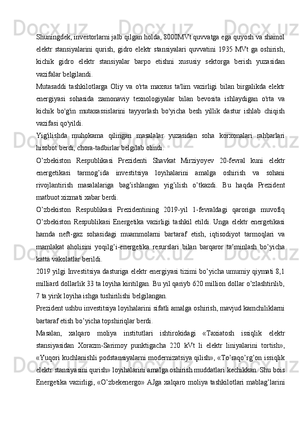 Shuningdek, investorlarni jalb qilgan holda, 8000MVt quvvatga ega quyosh va shamol
elektr   stansiyalarini  qurish,  gidro  elektr  stansiyalari  quvvatini  1935  MVt   ga  oshirish,
kichik   gidro   elektr   stansiyalar   barpo   etishni   xususiy   sektorga   berish   yuzasidan
vazifalar belgilandi. 
Mutasaddi   tashkilotlarga   Oliy   va   o'rta   maxsus   ta'lim   vazirligi   bilan   birgalikda   elektr
energiyasi   sohasida   zamonaviy   texnologiyalar   bilan   bevosita   ishlaydigan   o'rta   va
kichik   bo'g'in   mutaxassislarini   tayyorlash   bo'yicha   besh   yillik   dastur   ishlab   chiqish
vazifasi qo'yildi.
Yig'ilishda   muhokama   qilingan   masalalar   yuzasidan   soha   korxonalari   rahbarlari
hisobot berdi, chora-tadbirlar belgilab olindi.        
O’zbekiston   Respublikasi   Prezidenti   Shavkat   Mirziyoyev   20-fevral   kuni   elektr
energetikasi   tarmog’ida   investitsiya   loyihalarini   amalga   oshirish   va   sohani
rivojlantirish   masalalariga   bag’ishlangan   yig’ilish   o’tkazdi.   Bu   haqda   Prezident
matbuot xizmati xabar berdi.
O’zbekiston   Respublikasi   Prezidentining   2019-yil   1-fevraldagi   qaroriga   muvofiq
O’zbekiston   Respublikasi   Energetika   vazirligi   tashkil   etildi.   Unga   elektr   energetikasi
hamda   neft-gaz   sohasidagi   muammolarni   bartaraf   etish,   iqtisodiyot   tarmoqlari   va
mamlakat   aholisini   yoqilg’i-energetika   resurslari   bilan   barqaror   ta’minlash   bo’yicha
katta vakolatlar berildi.
2019 yilgi Investitsiya dasturiga elektr energiyasi tizimi bo’yicha umumiy qiymati 8,1
milliard dollarlik 33 ta loyiha kiritilgan. Bu yil qariyb 620 million dollar o’zlashtirilib,
7 ta yirik loyiha ishga tushirilishi belgilangan.
Prezident ushbu investitsiya loyihalarini sifatli amalga oshirish, mavjud kamchiliklarni
bartaraf etish bo’yicha topshiriqlar berdi.
Masalan,   xalqaro   moliya   institutlari   ishtirokidagi   «Taxiatosh   issiqlik   elektr
stansiyasidan   Xorazm-Sarimoy   punktigacha   220   kVt   li   elektr   liniyalarini   tortish»,
«Yuqori kuchlanishli podstansiyalarni modernizatsiya qilish», «To’raqo’rg’on issiqlik
elektr stansiyasini qurish» loyihalarini amalga oshirish muddatlari kechikkan. Shu bois
Energetika vazirligi, «O’zbekenergo» AJga xalqaro moliya tashkilotlari mablag’larini 