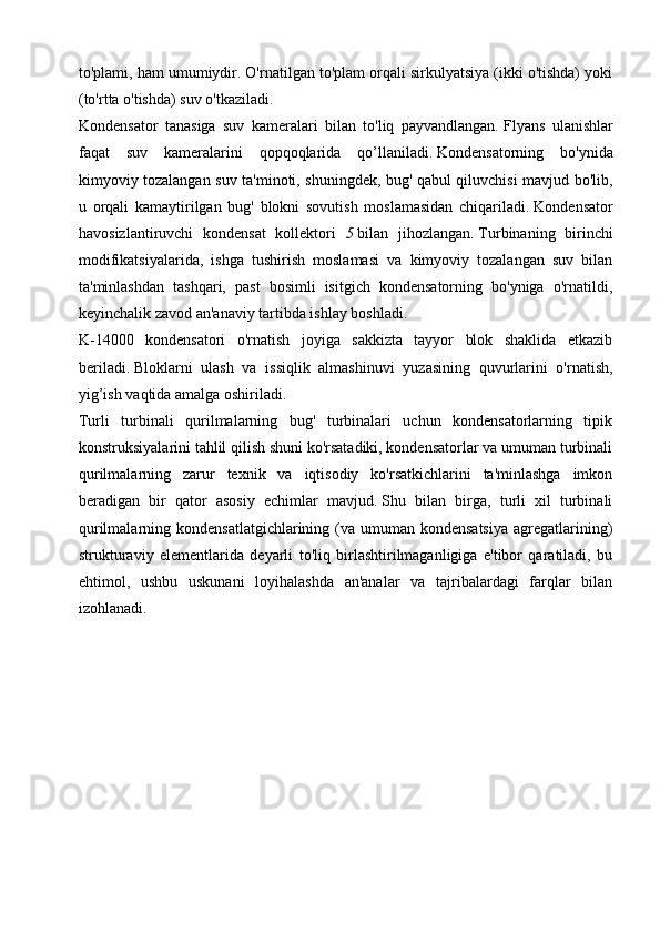 to'plami, ham umumiydir. O'rnatilgan to'plam orqali sirkulyatsiya (ikki o'tishda) yoki
(to'rtta o'tishda) suv o'tkaziladi.
Kondensator   tanasiga   suv   kameralari   bilan   to'liq   payvandlangan.   Flyans   ulanishlar
faqat   suv   kameralarini   qopqoqlarida   qo’llaniladi.   Kondensatorning   bo'ynida
kimyoviy tozalangan suv ta'minoti, shuningdek, bug' qabul qiluvchisi mavjud bo'lib,
u   orqali   kamaytirilgan   bug'   blokni   sovutish   moslamasidan   chiqariladi.   Kondensator
havosizlantiruvchi   kondensat   kollektori   5   bilan   jihozlangan.   Turbinaning   birinchi
modifikatsiyalarida,   ishga   tushirish   moslamasi   va   kimyoviy   tozalangan   suv   bilan
ta'minlashdan   tashqari,   past   bosimli   isitgich   kondensatorning   bo'yniga   o'rnatildi,
keyinchalik zavod an'anaviy tartibda ishlay boshladi.
K-14000   kondensatori   o'rnatish   joyiga   sakkizta   tayyor   blok   shaklida   etkazib
beriladi.   Bloklarni   ulash   va   issiqlik   almashinuvi   yuzasining   quvurlarini   o'rnatish,
yig’ish vaqtida amalga oshiriladi.
Turli   turbinali   qurilmalarning   bug'   turbinalari   uchun   kondensatorlarning   tipik
konstruksiyalarini tahlil qilish shuni ko'rsatadiki, kondensatorlar va umuman turbinali
qurilmalarning   zarur   texnik   va   iqtisodiy   ko'rsatkichlarini   ta'minlashga   imkon
beradigan   bir   qator   asosiy   echimlar   mavjud.   Shu   bilan   birga,   turli   xil   turbinali
qurilmalarning kondensatlatgichlarining (va umuman kondensatsiya  agregatlarining)
strukturaviy   elementlarida   deyarli   to'liq   birlashtirilmaganligiga   e'tibor   qaratiladi,   bu
ehtimol,   ushbu   uskunani   loyihalashda   an'analar   va   tajribalardagi   farqlar   bilan
izohlanadi.
