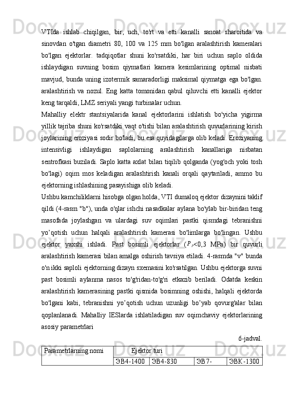 VTIda   ishlab   chiqilgan,   bir,   uch,   to'rt   va   etti   kanalli   sanoat   sharoitida   va
sinovdan   o'tgan   diametri   80,   100   va   125   mm   bo'lgan   aralashtirish   kameralari
bo'lgan   ejektorlar.   tadqiqotlar   shuni   ko'rsatdiki,   har   biri   uchun   saplo   oldida
ishlaydigan   suvning   bosim   qiymatlari   kamera   kesimlarining   optimal   nisbati
mavjud,   bunda   uning   izotermik   samaradorligi   maksimal   qiymatga   ega   bo'lgan.
aralashtirish   va   nozul.   Eng   katta   tomonidan   qabul   qiluvchi   etti   kanalli   ejektor
keng tarqaldi, LMZ seriyali yangi turbinalar uchun.
Mahalliy   elektr   stantsiyalarida   kanal   ejektorlarini   ishlatish   bo'yicha   yigirma
yillik tajriba shuni ko'rsatdiki vaqt o'tishi bilan aralashtirish quvurlarining kirish
joylarining eroziyasi sodir bo'ladi, bu esa quyidagilarga olib keladi. Eroziyaning
intensivligi   ishlaydigan   saplolarning   aralashtirish   kanallariga   nisbatan
sentrofkasi buziladi. Saplo katta axlat bilan tiqilib qolganda (yog'och yoki tosh
bo'lagi)   oqim   mos   keladigan   aralashtirish   kanali   orqali   qaytariladi,   ammo   bu
ejektorning ishlashining pasayishiga olib keladi.
Ushbu kamchiliklarni hisobga olgan holda, VTI dumaloq ejektor dizaynini taklif
qildi (4-rasm "b"), unda o'qlar ishchi nasadkalar aylana bo'ylab bir-biridan teng
masofada   joylashgan   va   ulardagi   suv   oqimlari   pastki   qismdagi   tebranishni
yo’qotish   uchun   halqali   aralashtirish   kamerasi   bo'limlarga   bo'lingan.   Ushbu
ejektor   yaxshi   ishladi.   Past   bosimli   ejektorlar   (PP <0,3   MPa)   bir   quvurli
aralashtirish kamerasi bilan amalga oshirish tavsiya etiladi. 4-rasmda "v" bunda
o'n ikki saploli ejektorning dizayn sxemasini ko'rsatilgan. Ushbu ejektorga suvni
past   bosimli   aylanma   nasos   to'g'ridan-to'g'ri   etkazib   beriladi.   Odatda   keskin
aralashtirish   kamerasining   pastki   qismida   bosimning   oshishi,   halqali   ejektorda
bo'lgani   kabi,   tebranishni   yo’qotish   uchun   uzunligi   bo’yab   qovurg'alar   bilan
qoplanlanadi.   Mahalliy   IESlarda   ishlatiladigan   suv   oqimchaviy   ejektorlarining
asosiy parametrlari
6- jadval.
Parametrlarning nomi          Ejektor turi
ЭВ4-1400 ЭВ4-830 ЭВ7- ЭВК-1300