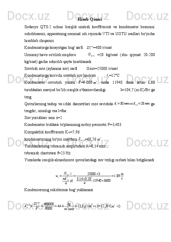 Hisob Qismi
Sirdaryo   QTS-2   uchun   Issiqlik   uzatish   koeffitsienti   va   kondensator   bosimini
solishtiramiz, apparatning nominal ish rejimida VTI va UGTU usullari bo'yicha
hisoblab chiqamiz.
Kondensatorga kirayotgan bug' sarfi  Dknom =400  т / soat
Umumiy havo so'rilish miqdoru   G
havo   =20   kg / soat   (shu   qiymat   20-200
kg / soat)   gacha oshirilib qayta hisoblanadi.
Sovitish suvi (aylanma suv) sarfi   G suv =25000   т / soat
Kondensatorga kirivchi sovitish suv harorati  	
ts =12° С   .
Kondensator   sovutish   yuzasi   F =9   000  	
m2 ,   unda   11940   dona   latun   L68
turubkalari mavjud bo’lib issiqlik o'tkazuvchanligi   λ =104,7   ( m ⋅ K )/ Вт   ga
teng
Quvurlarning tashqi va ichki diametrlari mos ravishda  	
dt=30	mm	va	dich=28	mm   ga
tengdir, uzunligi esa  l =8 м   .
Suv yurishlari soni  z =2   .
Kondensator trubkasi to'plamining nisbiy perimetri  P =3,403
Kompaktlik koeffitsienti  K ∗ =7,96
kondensatorning bo'yin maydoni  S
bo ' y =68,76  	
m2   .
Turubkalarning tebranish amplitudasi  A =0,14   mm   ,
tebranish chastotasi  f =23   Hz   .
Yuzalarda issiqlik almashinuvi quvurlaridagi suv tezligi nisbati bilan belgilanadi
w
s = G
suv z
πd
ich2
4 N = 25000 ∗ 3
3.14 ∗ 0.28 2
4 11940 ∗ 3600 = 1.89 m
s
Kondenserning solishtirma bug' yuklamasi	
dknom	=	Dknom
F	=	400000
9000	=	44.4	kg	
m2soat	=12,3	g/(m2∗с)
=12,3 г /(
m 2
  ⋅ с )   .