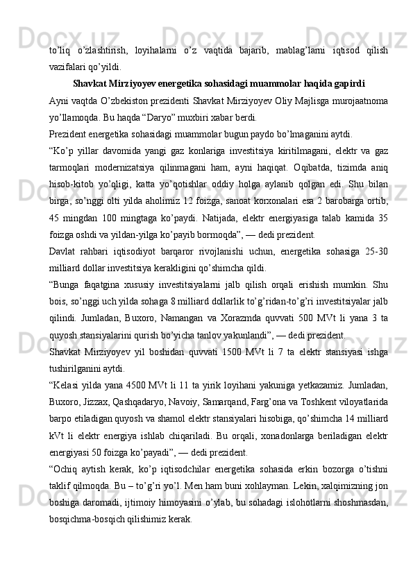 to’liq   o’zlashtirish,   loyihalarni   o’z   vaqtida   bajarib,   mablag’larni   iqtisod   qilish
vazifalari qo’yildi. 
Shavkat Mirziyoyev energetika sohasidagi muammolar haqida gapirdi
Ayni vaqtda O’zbekiston prezidenti Shavkat Mirziyoyev Oliy Majlisga murojaatnoma
yo’llamoqda. Bu haqda “Daryo” muxbiri xabar berdi.
Prezident energetika sohasidagi muammolar bugun paydo bo’lmaganini aytdi.
“Ko’p   yillar   davomida   yangi   gaz   konlariga   investitsiya   kiritilmagani,   elektr   va   gaz
tarmoqlari   modernizatsiya   qilinmagani   ham,   ayni   haqiqat.   Oqibatda,   tizimda   aniq
hisob-kitob   yo’qligi,   katta   yo’qotishlar   oddiy   holga   aylanib   qolgan   edi.   Shu   bilan
birga, so’nggi olti yilda aholimiz 12 foizga, sanoat korxonalari esa 2 barobarga ortib,
45   mingdan   100   mingtaga   ko’paydi.   Natijada,   elektr   energiyasiga   talab   kamida   35
foizga oshdi va yildan-yilga ko’payib bormoqda”, — dedi prezident.
Davlat   rahbari   iqtisodiyot   barqaror   rivojlanishi   uchun,   energetika   sohasiga   25-30
milliard dollar investitsiya kerakligini qo’shimcha qildi.
“Bunga   faqatgina   xususiy   investitsiyalarni   jalb   qilish   orqali   erishish   mumkin.   Shu
bois, so’nggi uch yilda sohaga 8 milliard dollarlik to’g’ridan-to’g’ri investitsiyalar jalb
qilindi.   Jumladan,   Buxoro,   Namangan   va   Xorazmda   quvvati   500   MVt   li   yana   3   ta
quyosh stansiyalarini qurish bo’yicha tanlov yakunlandi”, — dedi prezident.
Shavkat   Mirziyoyev   yil   boshidan   quvvati   1500   MVt   li   7   ta   elektr   stansiyasi   ishga
tushirilganini aytdi.
“Kelasi  yilda yana 4500 MVt  li  11 ta yirik loyihani yakuniga yetkazamiz. Jumladan,
Buxoro, Jizzax, Qashqadaryo, Navoiy, Samarqand, Farg’ona va Toshkent viloyatlarida
barpo etiladigan quyosh va shamol elektr stansiyalari hisobiga, qo’shimcha 14 milliard
kVt   li   elektr   energiya   ishlab   chiqariladi.   Bu   orqali,   xonadonlarga   beriladigan   elektr
energiyasi 50 foizga ko’payadi”, — dedi prezident.
“Ochiq   aytish   kerak,   ko’p   iqtisodchilar   energetika   sohasida   erkin   bozorga   o’tishni
taklif qilmoqda. Bu – to’g’ri yo’l. Men ham buni xohlayman. Lekin, xalqimizning jon
boshiga daromadi, ijtimoiy himoyasini o’ylab, bu sohadagi islohotlarni shoshmasdan,
bosqichma-bosqich qilishimiz kerak. 