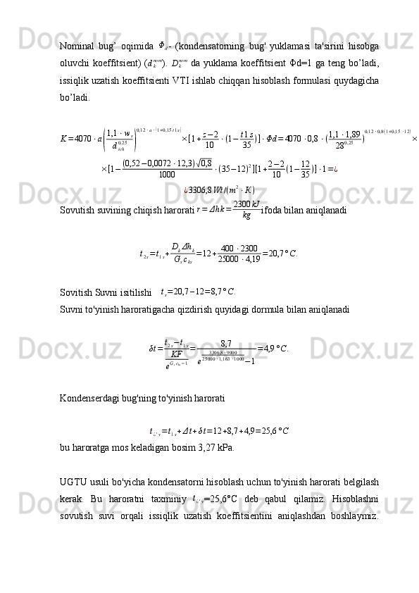 Nominal   bug’   oqimida  Φd -   (kondensatorning   bug'   yuklamasi   ta'sirini   hisobga
oluvchi  koeffitsient)  (	
dknom ).  	Dknom   da  yuklama  koeffitsient   Φ d =1 ga  teng bo’ladi ,
issiqlik uzatish koeffitsienti VTI ishlab chiqqan hisoblash formulasi quydagicha
bo’ladi.	
K=	4070	⋅a(
1,1	⋅ws	
dich0.25	)
0,12	⋅a⋅(1+0,15	t1s)
×[1+z−	2	
10	⋅(1−	t1s	
35	)]⋅Φd	=	4070	⋅0,8	⋅(1,1	⋅1,89	
28	0,25	)
0,12	⋅0,8(1+0,15	⋅12)
×	
×[1−	(0,52	−0,0072	⋅12,3	)√0,8	
1000	⋅(35	−12	)2][1+2−2	
10	(1−	12
35	)]⋅1=¿
¿ 3306,8 Wt / ( m 2
⋅ К )
Sovutish suvining chiqish harorati  r = Δ h k = 2300 kJ
kg ifoda bilan aniqlanadi	
t2s=t1s+	DkΔh	k	
Gscks	
=12	+	400	⋅2300	
25000	⋅4,19	=	20,7	°C	.
Sovitish Suvni isitilishi  	
∆ts=	20,7	–12	=8,7	°С	.
Suvni to'yinish haroratigacha qizdirish quyidagi dormula bilan aniqlanadi
δt = t
2 s − t
1 s
KF
e G
s c
ks − 1 = 8,7
e 3306,8 ⋅ 9000
25000 ⋅ 1,163 ⋅ 1000
− 1 = 4,9 ° C .
Kondenserdagi bug'ning to'yinish harorati
t
¿ ' y = t
1 s + Δ t + δ t = 12 + 8,7 + 4,9 = 25,6 ° C
bu haroratga mos keladigan bosim 3,27 kPa.
UGTU usuli bo'yicha kondensatorni hisoblash uchun to'yinish harorati belgilash
kerak.   Bu   haroratni   taxminiy  	
t¿'y =25,6°C   deb   qabul   qilamiz.   Hisoblashni
sovutish   suvi   orqali   issiqlik   uzatish   koeffitsientini   aniqlashdan   boshlaymiz. 