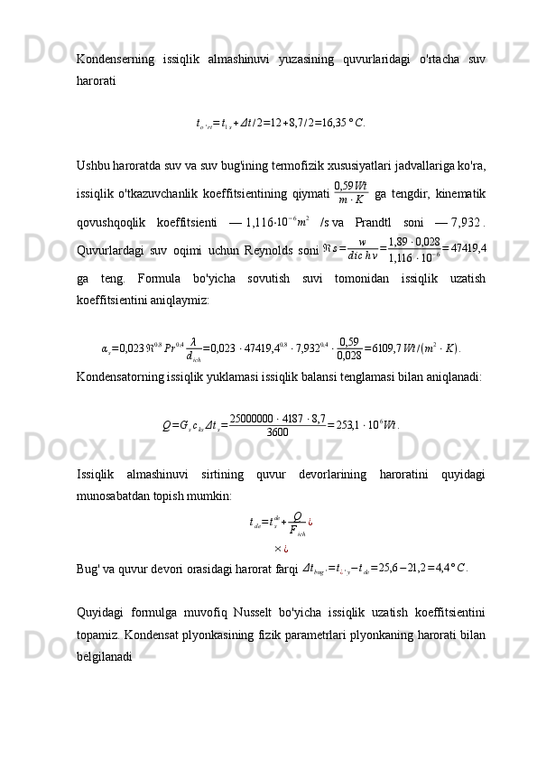 Kondenserning   issiqlik   almashinuvi   yuzasining   quvurlaridagi   o'rtacha   suv
haroratito'rt=	t1s+Δt/2=12	+8,7	/2=16,35	°C	.
Ushbu haroratda suv va suv bug'ining termofizik xususiyatlari jadvallariga ko'ra,
issiqlik   o'tkazuvchanlik   koeffitsientining   qiymati  	
0,59	Wt	
m⋅K   ga   tengdir,   kinematik
qovushqoqlik   koeffitsienti   —   1,116 ⋅	
10	−6m2   / s   va   Prandtl   soni   —   7,932   .
Quvurlardagi   suv   oqimi   uchun   Reynolds   soni   ℜ s = w
d ic h ν = 1,89 ⋅ 0,028
1,116 ⋅ 10 − 6 = 47419,4
ga   teng.   Formula   bo'yicha   sovutish   suvi   tomonidan   issiqlik   uzatish
koeffitsientini aniqlaymiz:	
αs=0,023	ℜ0,8	Pr	0,4	λ
dich	
=0,023	⋅47419,4	0,8	⋅7,932	0,4	⋅	0,59
0,028	=6109,7	Wt	/(m2⋅K).
Kondensatorning issiqlik yuklamasi issiqlik balansi tenglamasi bilan aniqlanadi:
Q = G
s c
ks Δ t
s = 25000000 ⋅ 4187 ⋅ 8,7
3600 = 253,1 ⋅ 10 6
Wt .
Issiqlik   almashinuvi   sirtining   quvur   devorlarining   haroratini   quyidagi
munosabatdan topish mumkin:
t
de = t
sde
+ Q
F
ich ¿	
×¿
Bug' va quvur devori orasidagi harorat farqi 	
Δtbug	'=t¿'y−tde=25,6	−21,2	=4,4	°C	.
Quyidagi   formulga   muvofiq   Nusselt   bo'yicha   issiqlik   uzatish   koeffitsientini
topamiz. Kondensat plyonkasining fizik parametrlari plyonkaning harorati bilan
belgilanadi 