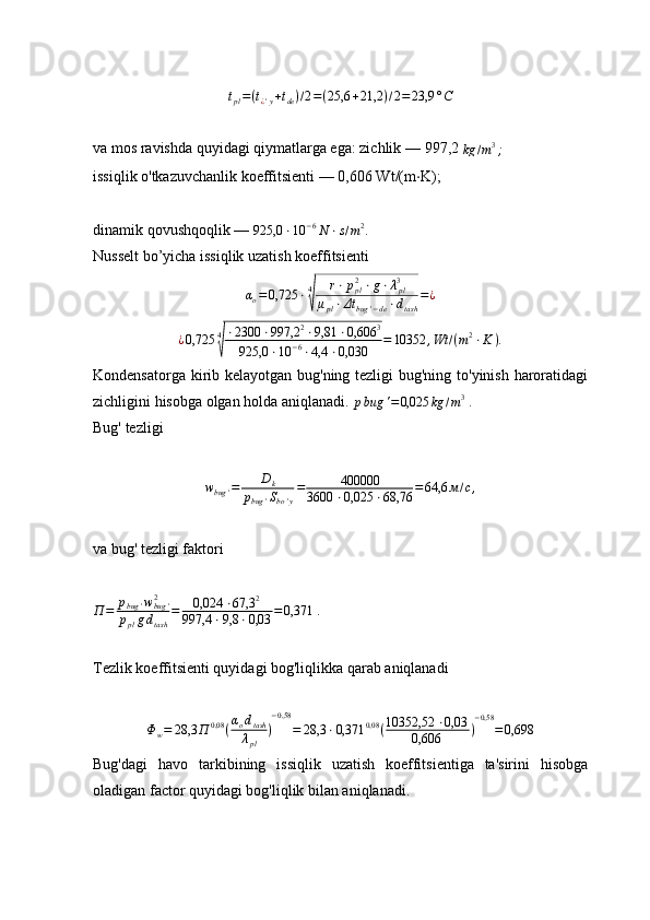 t
pl = ( t
¿ ' y + t
de ) / 2 = ( 25,6 + 21,2 ) / 2 = 23,9 ° C
va mos ravishda quyidagi qiymatlarga ega: zichlik —   997,2 kg	/m3;
issiqlik o'tkazuvchanlik koeffitsienti —   0,606   Wt /( m ⋅ K ) ;
dinamik qovushqoqlik —  
925,0 ⋅ 10 − 6
N ⋅ s / m 2
.
Nusselt bo’yicha issiqlik uzatish koeffitsienti
α
o = 0,725 ⋅ 4	
√ r ⋅ p
pl2
⋅ g ⋅ λ
pl3
μ
pl ⋅ Δt
bug ' − de ⋅ d
tash = ¿
¿ 0,725 4	
√ ⋅ 2300 ⋅ 997,2 2
⋅ 9,81 ⋅ 0,606 3
925,0 ⋅ 10 − 6
⋅ 4,4 ⋅ 0,030 = 10352 , Wt / ( m 2
⋅ K ) .
Kondensatorga kirib kelayotgan bug'ning tezligi  bug'ning to'yinish haroratidagi
zichligini hisobga olgan holda aniqlanadi. 	
pbug	'=0,025	kg	/m3   .
Bug'   tezligi	
wbug	'=	Dk	
pbug	'Sbo'y
=	400000	
3600	⋅0,025	⋅68,76	=64,6	м/с,
va bug' tezligi faktori	
П	=	pbug	'wbug	'	2	
pplgdtash
=	0,024	⋅67,3	2	
997,4	⋅9,8	⋅0,03	=0,371
  .
Tezlik koeffitsienti quyidagi bog'liqlikka qarab aniqlanadi	
Φw=	28,3	П	0,08	(αodtash
λpl	
)
−0,58	
=	28,3	⋅0,371	0,08	(10352,52	⋅0,03	
0,606	)
−0,58	
=0,698
Bug'dagi   havo   tarkibining   issiqlik   uzatish   koeffitsientiga   ta'sirini   hisobga
oladigan factor quyidagi bog'liqlik bilan aniqlanadi. 