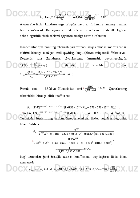 Φ
ϵ = 1 − 4,716 ⋅ ( G
havo
D к ) 0,477
= 1 − 4,716 ⋅ ( 20
400000 ) 0,477
= 0,96 .
Aynan   shu   factor   kondensatorga   ortiqcha   havo   so’rilishining   umumiy   tizimga
tasirini   ko’rsatadi.   Biz   aynan   shu   faktorda   ortiqcha   havoni   20da   200   kg/soat
acha o’zgartirib hisoblashlarni qaytadan amalga oshirib ko’ramiz.
Kondensator quvurlarining tebranish parametrlari issiqlik uzatish koeffitsientiga
ta'sirini   hisobga   oladigan   omil   quyidagi   bog'liqlikdan   aniqlanadi.   Vibratsiyali
Reynolds   soni   (kondensat   plyonkasining   kinematik   qovushqoqligida0,928	⋅10	−6m2
s	gateng
)   shunda   Renolds   soni
ℜ
vib = Af d
tash
ν
pl = 0,14 ⋅ 10 − 3
⋅ 23 ⋅ 0,03
0,928 ⋅ 10 − 6 = 104,1 ;
Prandtl   soni   —   6,396   va   Kutateladze   soni   ¿ 2300
4,19 ⋅ 4,4 = 124,8
  .   Quvurlarning
tebranishini hisobga olish koeffitsient i ,	
Φ	f=(PrK	)6,82	⋅10−6⋅ℜvib2−1,85	⋅10−6⋅ℜvib(1+0,32	⋅10	−3⋅ℜvib−	0,73	⋅0,73	⋅10	−5⋅ℜvib2)=	¿	
¿(6,396	⋅124,8	)6,82	⋅10−6⋅104,1	2−1,85	⋅10−6⋅104,1	(1+0,32	⋅10	−3⋅104,1	−	0,73	⋅10	−5⋅104,1	2)=1,38	.
Turupkalar   to'plamining   tartibini   hisobga   oladigan   faktor   quyidagi   bog’liqlik
bilan ifodalanadi:
Φ
k = П 0,64
T 0,64
K 0,15
∗ ( 1 , 068 − 0,622 P + 0,161 P 2
− 0,012 P 3
) ( 8,18 П + 0,331 )	
¿	0,356	0,64	
0,47	0,64	7,96	0,15	(1,068	−0,622	⋅3,403	+0,161	⋅3,403	2−0,012	⋅3,403	3)×
× 1
( 8,18 ⋅ 0,356 + 0,331 ) = 0,564 .
bug'   tomondan   jami   issiqlik   uzatish   koeffitsienti   quyidagicha   ifoda   bilan
aniqlanadi
α
bug ' = α
o Φ
w Φ
i Φ
ϵ Φ
f Φ
к = 10352,5 ⋅ 0,698 ⋅ 0,96 ⋅ 1,38 ⋅ 0,564 = 5399,2 Wt
m ⋅ K 