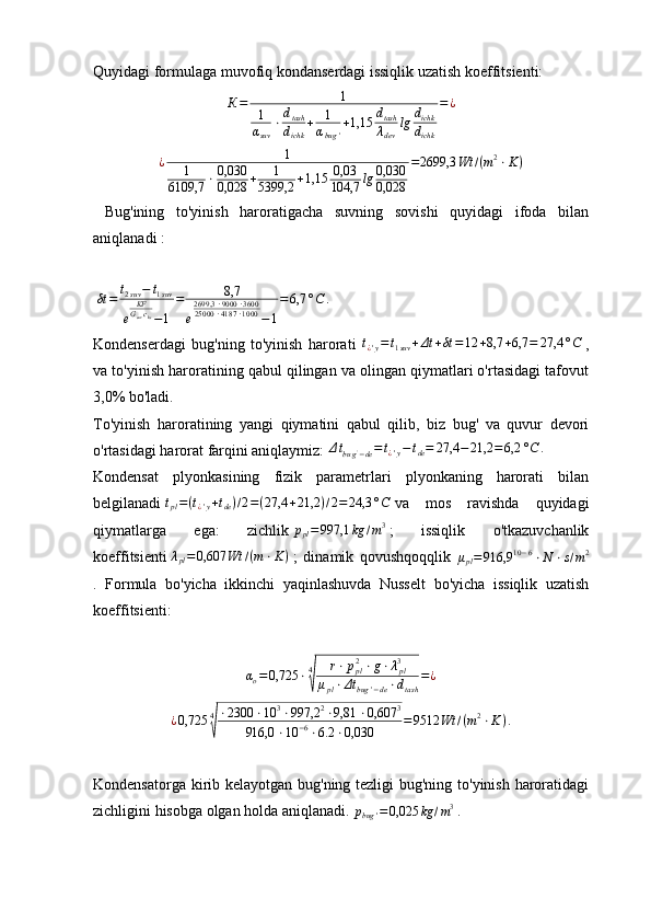 Quyidagi formulaga muvofiq kondanserdagi issiqlik uzatish koeffitsienti:К=	1	
1
αsuv	
⋅dtash
dichk	
+	1
αbug	'
+1,15	dtash
λdev	
lg	dichk
dichk	
=¿
¿ 1
1
6109,7 ⋅ 0,030
0,028 + 1
5399,2 + 1,15 0,03
104,7 lg 0,030
0,028 = 2699,3 Wt / ( m 2
⋅ K )
  Bug'ining   to'yinish   haroratigacha   suvning   sovishi   quyidagi   ifoda   bilan
aniqlanadi :
 	
δt	=	t2suv−	t1suv	
e	
KFGsuvcks−1	
=	8,7	
e
2699,3	⋅9000	⋅3600	25000	⋅4187	⋅1000	−1
=6,7	°C	.
Kondenserdagi   bug'ning   to'yinish   harorati  	
t¿'y=t1suv	+Δt	+δt	=12	+8,7	+6,7	=	27,4	°C   ,
va to'yinish haroratining qabul qilingan va olingan qiymatlari o'rtasidagi tafovut
3,0% bo'ladi.
To'yinish   haroratining   yangi   qiymatini   qabul   qilib,   biz   bug'   va   quvur   devori
o'rtasidagi harorat farqini aniqlaymiz: 	
Δtbug'−de=t¿'y−	tde=	27,4	−	21,2	=6,2	°C	.
Kondensat   plyonkasining   fizik   parametrlari   plyonkaning   harorati   bilan
belgilanadi  	
tpl=(t¿'y+tde)/2=(27,4	+21,2	)/2=	24,3	°C   va   mos   ravishda   quyidagi
qiymatlarga   ega:   zichlik  	
ppl=997,1	kg	/m3   ;   issiqlik   o'tkazuvchanlik
koeffitsienti   λ
pl = 0,607 Wt / ( m ⋅ K )
  ;   dinamik   qovushqoqqlik  	
μpl=916,9	10−6⋅N	⋅s/m2
.   Formula   bo'yicha   ikkinchi   yaqinlashuvda   Nusselt   bo'yicha   issiqlik   uzatish
koeffitsienti:
α
o = 0,725 ⋅ 4	
√ r ⋅ p
pl2
⋅ g ⋅ λ
pl3
μ
pl ⋅ Δt
bug ' − de ⋅ d
tash = ¿
¿ 0,725 4	
√ ⋅ 2300 ⋅ 10 3
⋅ 997,2 2
⋅ 9,81 ⋅ 0,607 3
916,0 ⋅ 10 − 6
⋅ 6.2 ⋅ 0,030 = 9512 Wt / ( m 2
⋅ K ) .
Kondensatorga kirib kelayotgan bug'ning tezligi  bug'ning to'yinish haroratidagi
zichligini hisobga olgan holda aniqlanadi. 	
pbug	'=0,025	kg	/m3   . 