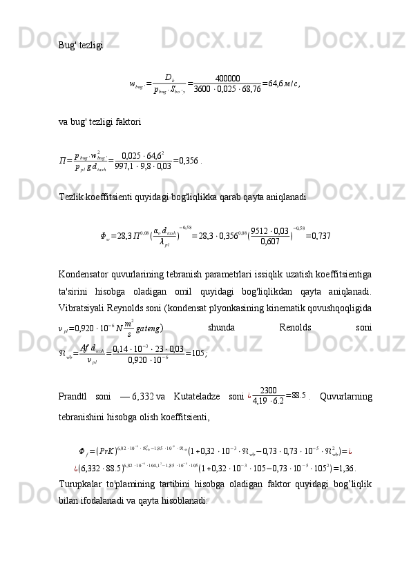 Bug'   tezligi
w
bug ' = D
k
p
bug ' S
bo ' y = 400000
3600 ⋅ 0,025 ⋅ 68,76 = 64,6 м / с ,
va bug' tezligi faktori
П = p
bug ' w
bug '2
p
pl g d
tas h = 0,025 ⋅ 64,6 2
997,1 ⋅ 9,8 ⋅ 0,03 = 0,356   .
Tezlik koeffitsienti quyidagi bog'liqlikka qarab qayta aniqlanadiΦw=	28,3	П	0,08	(αodtash
λpl	
)
−0,58	
=	28,3	⋅0,356	0,08	(9512	⋅0,03	
0,607	)
−0,58	
=0,737
Kondensator quvurlarining tebranish parametrlari issiqlik uzatish koeffitsientiga
ta'sirini   hisobga   oladigan   omil   quyidagi   bog'liqlikdan   qayta   aniqlanadi.
Vibratsiyali Reynolds soni (kondensat plyonkasining kinematik qovushqoqligida
ν
pl = 0,920 ⋅ 10 − 6
N m 2
s ga teng )   shunda   Renolds   soni
ℜ
vib = Af d
tash
ν
pl = 0,14 ⋅ 10 − 3
⋅ 23 ⋅ 0,03
0,920 ⋅ 10 − 6 = 105 ;
Prandtl   soni   —   6,332   va   Kutateladze   soni   ¿ 2300
4,19 ⋅ 6.2 = 88.5
  .   Quvurlarning
tebranishini hisobga olish koeffitsienti,	
Φ	f=(PrK	)6,82	⋅10−6⋅ℜvib2−1,85	⋅10−6⋅ℜvib(1+0,32	⋅10	−3⋅ℜvib−	0,73	⋅0,73	⋅10	−5⋅ℜvib2)=	¿	
¿(6,332	⋅88.5	)6,82	⋅10−6⋅104,1	2−1,85	⋅10−6⋅105	(1+0,32	⋅10	−3⋅105	−	0,73	⋅10	−5⋅105	2)=1,36	.
Turupkalar   to'plamining   tartibini   hisobga   oladigan   faktor   quyidagi   bog’liqlik
bilan ifodalanadi va qayta hisoblanadi: 