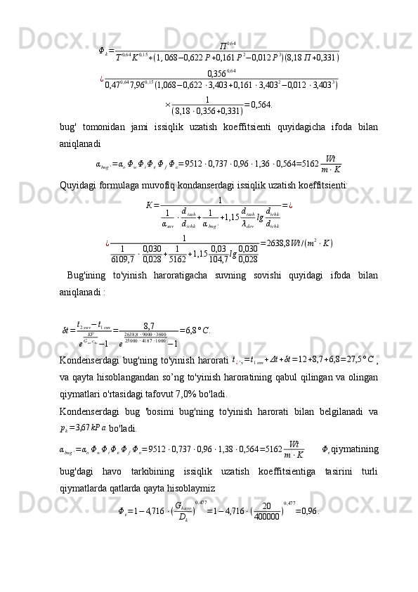 Φk=	П	0,64	
T0,64	K0,15	∗(1,068	−0,622	P+0,161	P2−0,012	P3)(8,18	П	+0,331	)	
¿	0,356	0,64	
0,47	0,64	7,96	0,15	(1,068	−0,622	⋅3,403	+0,161	⋅3,403	2−0,012	⋅3,403	3)× 1
( 8,18 ⋅ 0,356 + 0,331 ) = 0,564 .
bug'   tomonidan   jami   issiqlik   uzatish   koeffitsienti   quyidagicha   ifoda   bilan
aniqlanadi
α
bug ' = α
o Φ
w Φ
i Φ
ϵ Φ
f Φ
к = 9512 ⋅ 0,737 ⋅ 0,96 ⋅ 1,36 ⋅ 0,564 = 5162 Wt
m ⋅ K
Quyidagi formulaga muvofiq kondanserdagi issiqlik uzatish koeffitsienti:	
К=	1	
1
αsuv	
⋅dtash
dichk	
+	1
αbug	'
+1,15	dtash
λdev	
lg	dichk
dichk	
=¿
¿ 1
1
6109,7 ⋅ 0,030
0,028 + 1
5162 + 1,15 0,03
104,7 lg 0,030
0,028 = 2638,8 Wt / ( m 2
⋅ K )
  Bug'ining   to'yinish   haroratigacha   suvning   sovishi   quyidagi   ifoda   bilan
aniqlanadi :
 	
δt	=	t2suv−	t1suv	
e	
KFGsuvcks−1	
=	8,7	
e
2638,8	⋅9000	⋅3600	25000	⋅4187	⋅1000	−1
=6,8	°C.
Kondenserdagi   bug'ning   to'yinish   harorati  	
t¿'y=t1suv	+Δt	+δt	=12	+8,7	+6,8	=	27,5	°C   ,
va qayta hisoblangandan so’ng to'yinish haroratining qabul qilingan va olingan
qiymatlari o'rtasidagi tafovut 7,0% bo'ladi.
Kondenserdagi   bug   'bosimi   bug'ning   to'yinish   harorati   bilan   belgilanadi   va
p
k = 3,67 kP а
 bo'ladi.
α
bug ' = α
o Φ
w Φ
i Φ
ϵ Φ
f Φ
к = 9512 ⋅ 0,737 ⋅ 0,96 ⋅ 1,38 ⋅ 0,564 = 5162 Wt
m ⋅ K  	
Φϵ qiymatining
bug'dagi   havo   tarkibining   issiqlik   uzatish   koeffitsientiga   tasirini   turli
qiymatlarda qatlarda qayta hisoblaymiz	
Φϵ=1−	4,716	⋅(Ghavo
Dk	
)
0,477	
=1−	4,716	⋅(	20	
400000	)
0,477	
=0,96	. 