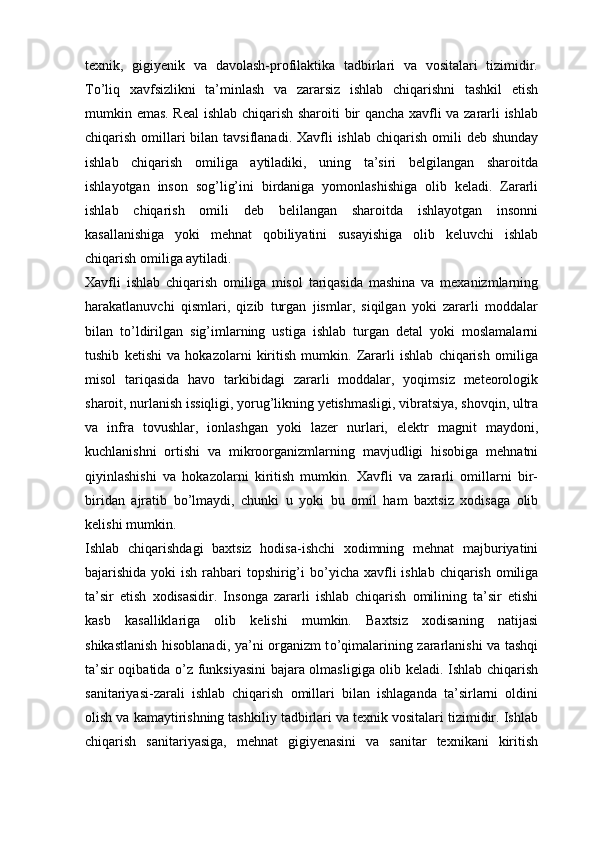 texnik,   gigiyenik   va   davolash-profilaktika   tadbirlari   va   vositalari   tizimidir.
T о ’liq   xavfsizlikni   ta’minlash   va   zararsiz   ishlab   chiqarishni   tashkil   etish
mumkin emas. Real  ishlab chiqarish sharoiti bir qancha xavfli va zararli ishlab
chiqarish omillari  bilan tavsiflanadi.  Xavfli  ishlab  chiqarish omili  deb shunday
ishlab   chiqarish   omiliga   aytiladiki,   uning   ta’siri   belgilangan   sharoitda
ishlayotgan   inson   sog’lig’ini   birdaniga   yomonlashishiga   olib   keladi.   Zararli
ishlab   chiqarish   omili   deb   belilangan   sharoitda   ishlayotgan   insonni
kasallanishiga   yoki   mehnat   qobiliyatini   susayishiga   olib   keluvchi   ishlab
chiqarish omiliga aytiladi.
Xavfli   ishlab   chiqarish   omiliga   misol   tariqasida   mashina   va   mexanizmlarning
harakatlanuvchi   qismlari,   qizib   turgan   jismlar,   siqilgan   yoki   zararli   moddalar
bilan   t о ’ldirilgan   sig’imlarning   ustiga   ishlab   turgan   detal   yoki   moslamalarni
tushib   ketishi   va   hokazolarni   kiritish   mumkin.   Zararli   ishlab   chiqarish   omiliga
misol   tariqasida   havo   tarkibidagi   zararli   moddalar,   yoqimsiz   meteorologik
sharoit, nurlanish issiqligi, yorug’likning yetishmasligi, vibratsiya, shovqin, ultra
va   infra   tovushlar,   ionlashgan   yoki   lazer   nurlari,   elektr   magnit   maydoni,
kuchlanishni   ortishi   va   mikroorganizmlarning   mavjudligi   hisobiga   mehnatni
qiyinlashishi   va   hokazolarni   kiritish   mumkin.   Xavfli   va   zararli   omillarni   bir-
biridan   ajratib   b о ’lmaydi,   chunki   u   yoki   bu   omil   ham   baxtsiz   xodisaga   olib
kelishi mumkin.
Ishlab   chiqarishdagi   baxtsiz   hodisa-ishchi   xodimning   mehnat   majburiyatini
bajarishida yoki ish rahbari  topshirig’i  b о ’yicha xavfli ishlab chiqarish omiliga
ta’sir   etish   xodisasidir.   Insonga   zararli   ishlab   chiqarish   omilining   ta’sir   etishi
kasb   kasalliklariga   olib   kelishi   mumkin.   Baxtsiz   xodisaning   natijasi
shikastlanish hisoblanadi, ya’ni organizm t о ’qimalarining zararlanishi va tashqi
ta’sir oqibatida   о ’z funksiyasini  bajara olmasligiga olib keladi. Ishlab chiqarish
sanitariyasi-zarali   ishlab   chiqarish   omillari   bilan   ishlaganda   ta’sirlarni   oldini
olish va kamaytirishning tashkiliy tadbirlari va texnik vositalari tizimidir. Ishlab
chiqarish   sanitariyasiga,   mehnat   gigiyenasini   va   sanitar   texnikani   kiritish