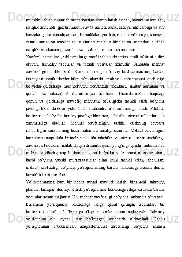 mumkin, ishlab chiqarish sanitariyasiga-shamollatish, isitish, havoni maromlash,
issiqlik ta’minoti, gaz ta’minoti, suv ta’minoti, kanalizatsiya, atmosfrega va suv
havzalariga tashlanadigan zararli moddalar, yoritish, insonni vibratsiya, shovqin,
zararli   nurlar   va   maydonlar,   sanitar   va   maishiy   binolar   va   imoratlar,   qurilish
issiqlik texnikasining tizimlari va qurilmalarini kiritish mumkin.
Xavfsizlik texnikasi, ishlovchilarga xavfli  ishlab chiqarish omili ta’sirini  oldini
oluvchi   tashkiliy   tadbirlar   va   texnik   vositalar   tizimidir.   Sanoatda   mehnat
xavfsiziligini   tashkil   etish.   Korxonalarning   ma’muriy   boshqarmasining   barcha
ish joylari texnik jihozlar bilan ta’minlanishi kerak va ularda mehnat xavfsizligi
b о ’yicha   qoidalarga   mos   keluvchi   (xavfsizlik   texnikasi,   sanitar   normalar   va
qoidalar   va   hokazo)   ish   sharoitini   yaratish   lozim.   Hozirda   mehnat   haqidagi
qonun   va   qoidalarga   muvofiq   mehnatni   t о ’laligicha   tashkil   etish   b о ’yicha
javobgarlikni   direktor   yoki   bosh   muhandis   о ’z   zimmasiga   oladi.   Alohida
b о ’linmalar b о ’yicha bunday javobgarlikni sex, uchastka, xizmat  rahbarlari   о ’z
zimmalariga   oladilar.   Mehnat   xavfsizligini   tashkil   etishning   bevosita
rahbarligini   korxonaning   bosh   muhandisi   amalga   oshiradi.   Mehnat   xavfsiligini
taminlash   maqsadida   birinchi   navbatda   ishchilar   va   xizmat   k о ’rsatuvchilarga
xavfsizlik texnikasi, ishlab chiqarish sanitariyasi, yong’inga qarshi muhofaza va
mehnat   xavfsizligining   boshqa   qoidalari   b о ’yicha   y о ’riqnoma   о ’tishlari   shart,
kasbi   b о ’yicha   yaxshi   mutaxasassislar   bilan   ishni   tashkil   etish,   ishchilarni
mehnat   xavfsizligi   b о ’yicha   y о ’riqnomaning   barcha   talablariga   asosan   doimo
kuzatilib turishlari shart.
Y о ’riqnomaning   ham   bir   necha   turlari   mavjud:   kirish,   birlamchi,   takroriy,
plandan tashqari, doimiy. Kirish y о ’riqnomasi korxonaga ishga kiruvchi barcha
xodimlar uchun majburiy. Uni mehnat xavfsizligi b о ’yicha muhandis   о ’tkazadi.
Birlamchi   y о ’riqnoma,   korxonaga   ishga   qabul   qilingan   xodimlar,   bir
b о ’linmadan   boshqa   b о ’linmaga   о ’tgan   xodimlar   uchun   majburiydir.   Takroriy
y о ’riqnoma   olti   oydan   kam   b о ’lmagan   muddatda   о ’tkaziladi.   Ushbu
y о ’riqnomani   о ’tkazishdan   maqsad-mehnat   xavfsizligi   b о ’yicha   ishlash 