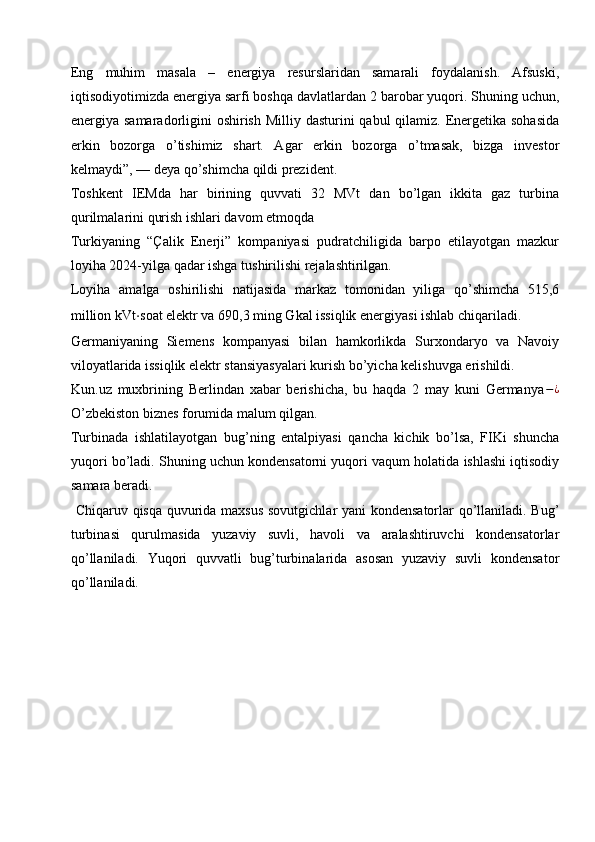 Eng   muhim   masala   –   energiya   resurslaridan   samarali   foydalanish.   Afsuski,
iqtisodiyotimizda energiya sarfi boshqa davlatlardan 2 barobar yuqori. Shuning uchun,
energiya samaradorligini  oshirish Milliy dasturini  qabul qilamiz. Energetika sohasida
erkin   bozorga   o’tishimiz   shart.   Agar   erkin   bozorga   o’tmasak,   bizga   investor
kelmaydi”, — deya qo’shimcha qildi prezident.
Toshkent   IEMda   har   birining   quvvati   32   MVt   dan   bo’lgan   ikkita   gaz   turbina
qurilmalarini qurish ishlari davom etmoqda
Turkiyaning   “Çalik   Enerji”   kompaniyasi   pudratchiligida   barpo   etilayotgan   mazkur
loyiha 2024-yilga qadar ishga tushirilishi rejalashtirilgan. 
Loyiha   amalga   oshirilishi   natijasida   markaz   tomonidan   yiliga   qo’shimcha   515,6
million kVt ⋅ soat elektr va 690,3 ming Gkal issiqlik energiyasi ishlab chiqariladi.
Germaniyaning   Siemens   kompanyasi   bilan   hamkorlikda   Surxondaryo   va   Navoiy
viloyatlarida issiqlik elektr stansiyasyalari kurish bo’yicha kelishuvga erishildi.
Kun.uz   muxbrining   Berlindan   xabar   berishicha,   bu   haqda   2   may   kuni   Germanya − ¿
O’zbekiston biznes forumida malum qilgan.
Turbinada   ishlatilayotgan   bug’ning   entalpiyasi   qancha   kichik   bo’lsa,   FIKi   shuncha
yuqori bo’ladi. Shuning uchun kondensatorni yuqori vaqum holatida ishlashi iqtisodiy
samara beradi.
  Chiqaruv qisqa quvurida maxsus sovutgichlar yani kondensatorlar qo’llaniladi. Bug’
turbinasi   qurulmasida   yuzaviy   suvli,   havoli   va   aralashtiruvchi   kondensatorlar
qo’llaniladi.   Yuqori   quvvatli   bug’turbinalarida   asosan   yuzaviy   suvli   kondensator
qo’llaniladi.