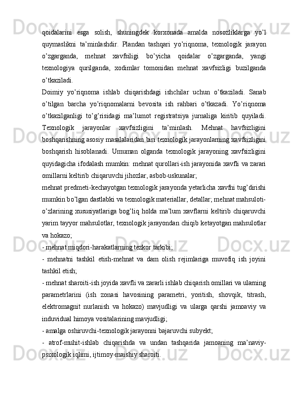 qoidalarini   esga   solish,   shuningdek   korxonada   amalda   nosozliklarga   y о ’l
quymaslikni   ta’minlashdir.   Plandan   tashqari   y о ’riqnoma,   texnologik   jarayon
о ’zgarganda,   mehnat   xavfsiligi   b о ’yicha   qoidalar   о ’zgarganda,   yangi
texnologiya   qurilganda,   xodimlar   tomonidan   mehnat   xavfsizligi   buzilganda
о ’tkaziladi.
Doimiy   y о ’riqnoma   ishlab   chiqarishdagi   ishchilar   uchun   о ’tkaziladi.   Sanab
о ’tilgan   barcha   y о ’riqnomalarni   bevosita   ish   rahbari   о ’tkazadi.   Y о ’riqnoma
о ’tkazilganligi   t о ’g’risidagi   ma’lumot   registratsiya   jurnaliga   kiritib   quyiladi.
Texnologik   jarayonlar   xavfsizligini   ta’minlash.   Mehnat   havfsizligini
boshqarishning asosiy masalalaridan biri texnologik jarayonlarning xavfsizligini
boshqarish   hisoblanadi.   Umuman   olganda   texnologik   jarayoning   xavfsizligini
quyidagicha ifodalash mumkin: mehnat qurollari-ish jarayonida xavfli va zarari
omillarni keltirib chiqaruvchi jihozlar, asbob-uskunalar; 
mehnat predmeti-kechayotgan texnologik jarayonda yetarlicha xavfni tug’dirishi
mumkin b о ’lgan dastlabki va texnologik materiallar, detallar; mehnat mahsuloti-
о ’zlarining  xususiyatlariga   bog’liq  holda  ma’lum   xavflarni  keltirib  chiqaruvchi
yarim tayyor mahsulotlar, texnologik jarayondan chiqib ketayotgan mahsulotlar
va hokazo;
-   mehnat miqdori-harakatlarning tezkor tarkibi;
-   mehnatni   tashkil   etish-mehnat   va   dam   olish   rejimlariga   muvofiq   ish   joyini
tashkil etish;
-   mehnat sharoiti-ish joyida xavfli va zararli ishlab chiqarish omillari va ularning
parametrlarini   (ish   zonasi   havosining   parametri,   yoritish,   shovqik,   titrash,
elektromagnit   nurlanish   va   hokazo)   mavjudligi   va   ularga   qarshi   jamoaviy   va
induvidual himoya vositalarining mavjudligi;
-   amalga oshiruvchi-texnologik jarayonni bajaruvchi subyekt;
-   atrof-muhit-ishlab   chiqarishda   va   undan   tashqarida   jamoaning   ma’naviy-
psixologik iqlimi, ijtimoy-maishiy sharoiti. 