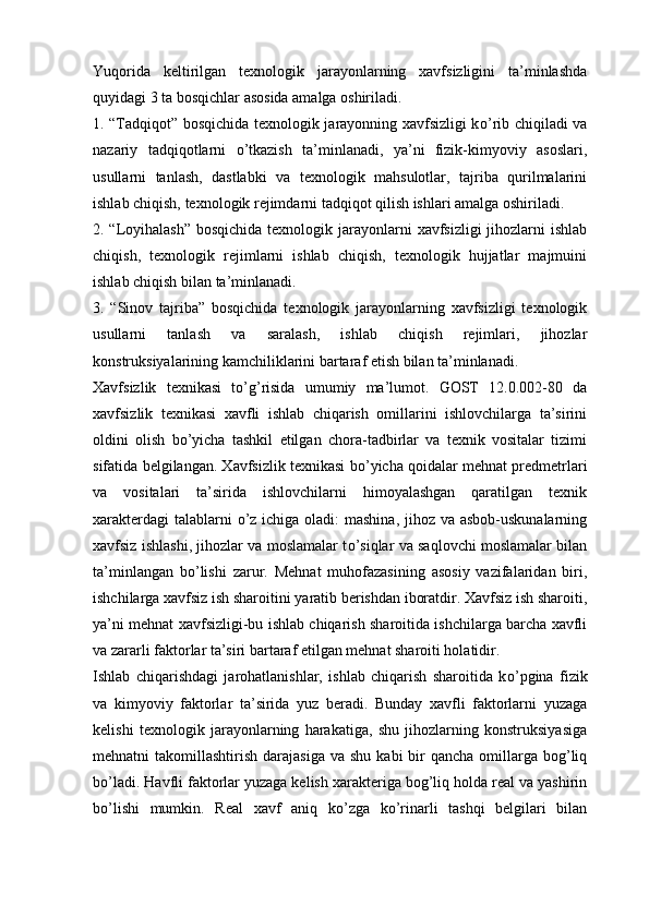 Yuqorida   keltirilgan   texnologik   jarayonlarning   xavfsizligini   ta’minlashda
quyidagi 3 ta bosqichlar asosida amalga oshiriladi.
1. “Tadqiqot” bosqichida texnologik jarayonning xavfsizligi k о ’rib chiqiladi va
nazariy   tadqiqotlarni   о ’tkazish   ta’minlanadi,   ya’ni   fizik-kimyoviy   asoslari,
usullarni   tanlash,   dastlabki   va   texnologik   mahsulotlar,   tajriba   qurilmalarini
ishlab chiqish, texnologik rejimdarni tadqiqot qilish ishlari amalga oshiriladi.
2. “Loyihalash” bosqichida texnologik jarayonlarni  xavfsizligi jihozlarni ishlab
chiqish,   texnologik   rejimlarni   ishlab   chiqish,   texnologik   hujjatlar   majmuini
ishlab chiqish bilan ta’minlanadi.  
3.   “Sinov   tajriba”   bosqichida   texnologik   jarayonlarning   xavfsizligi   texnologik
usullarni   tanlash   va   saralash,   ishlab   chiqish   rejimlari,   jihozlar
konstruksiyalarining kamchiliklarini bartaraf etish bilan ta’minlanadi. 
Xavfsizlik   texnikasi   t о ’g’risida   umumiy   ma’lumot.   GOST   12.0.002-80   da
xavfsizlik   texnikasi   xavfli   ishlab   chiqarish   omillarini   ishlovchilarga   ta’sirini
oldini   olish   b о ’yicha   tashkil   etilgan   chora-tadbirlar   va   texnik   vositalar   tizimi
sifatida belgilangan. Xavfsizlik texnikasi b о ’yicha qoidalar mehnat predmetrlari
va   vositalari   ta’sirida   ishlovchilarni   himoyalashgan   qaratilgan   texnik
xarakterdagi  talablarni   о ’z ichiga oladi: mashina, jihoz va asbob-uskunalarning
xavfsiz ishlashi, jihozlar va moslamalar t о ’siqlar va saqlovchi moslamalar bilan
ta’minlangan   b о ’lishi   zarur.   Mehnat   muhofazasining   asosiy   vazifalaridan   biri,
ishchilarga xavfsiz ish sharoitini yaratib berishdan iboratdir. Xavfsiz ish sharoiti,
ya’ni mehnat xavfsizligi-bu ishlab chiqarish sharoitida ishchilarga barcha xavfli
va zararli faktorlar ta’siri bartaraf etilgan mehnat sharoiti holatidir.
Ishlab   chiqarishdagi   jarohatlanishlar,   ishlab   chiqarish   sharoitida   k о ’pgina   fizik
va   kimyoviy   faktorlar   ta’sirida   yuz   beradi.   Bunday   xavfli   faktorlarni   yuzaga
kelishi   texnologik   jarayonlarning   harakatiga,   shu   jihozlarning   konstruksiyasiga
mehnatni  takomillashtirish  darajasiga  va  shu  kabi  bir  qancha  omillarga  bog’liq
b о ’ladi. Havfli faktorlar yuzaga kelish xarakteriga bog’liq holda real va yashirin
b о ’lishi   mumkin.   Real   xavf   aniq   k о ’zga   k о ’rinarli   tashqi   belgilari   bilan 