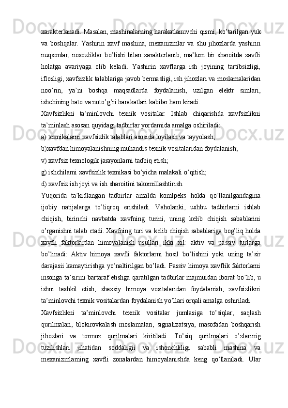 xarakterlanadi. Masalan, mashinalarning harakatlanuvchi qismi, k о ’tarilgan yuk
va   boshqalar.   Yashirin   xavf   mashina,   mexanizmlar   va   shu   jihozlarda   yashirin
nuqsonlar,   nosozliklar   b о ’lishi   bilan   xarakterlanib,   ma’lum   bir   sharoitda   xavfli
holatga   avariyaga   olib   keladi.   Yashirin   xavflarga   ish   joyining   tartibsizligi,
iflosligi, xavfsizlik talablariga javob bermasligi, ish jihozlari va moslamalaridan
no о ’rin,   ya’ni   boshqa   maqsadlarda   foydalanish,   uzilgan   elektr   simlari,
ishchining hato va not о ’g’ri harakatlari kabilar ham kiradi.
Xavfsizlikni   ta’minlovchi   texnik   vositalar.   Ishlab   chiqarishda   xavfsizlikni
ta’minlash asosan quyidagi tadbirlar yordamida amalga oshiriladi:
a) texnikalarni xavfsizlik talablari asosida loyilash va tayyolash;
b)xavfdan himoyalanishning muhandis-texnik vositalaridan foydalanish;
v) xavfsiz texnologik jarayonlarni tadbiq etish;
g) ishchilarni xavfsizlik texnikasi b о ’yicha malakali  о ’qitish;
d) xavfsiz ish joyi va ish sharoitini takomillashtirish.
Yuqorida   ta’kidlangan   tadbirlar   amalda   komlpeks   holda   q о ’llanilgandagina
ijobiy   natijalarga   t о ’liqroq   erishiladi.   Vaholanki,   ushbu   tadbirlarni   ishlab
chiqish,   birinchi   navbatda   xavfning   turini,   uning   kelib   chiqish   sabablarini
о ’rganishni talab etadi. Xavfning turi va kelib chiqish sabablariga bog’liq holda
xavfli   faktorlardan   himoyalanish   usullari   ikki   xil:   aktiv   va   passiv   turlarga
b о ’linadi:   Aktiv   himoya   xavfli   faktorlarni   hosil   b о ’lishini   yoki   uning   ta’sir
darajasii kamaytirishga y о ’naltirilgan b о ’ladi. Passiv himoya xavflik faktorlarni
insonga ta’sirini bartaraf etishga qaratilgan tadbirlar majmuidan iborat b о ’lib, u
ishni   tashkil   etish,   shaxsiy   himoya   vositalaridan   foydalanish,   xavfsizlikni
ta’minlovchi texnik vositalardan foydalanish y о ’llari orqali amalga oshiriladi.
Xavfsizlikni   ta’minlovchi   texnik   vositalar   jumlasiga   t о ’siqlar,   saqlash
qurilmalari,   blokirovkalash   moslamalari,   signalizatsiya,   masofadan   boshqarish
jihozlari   va   tormoz   qurilmalari   kiritiladi.   T о ’siq   qurilmalari   о ’zlarinig
tuzilishlari   jihatidan   soddaligii   va   ishonchliligi   sababli   mashina   va
mexanizmlarning   xavfli   zonalardan   himoyalanishda   keng   q о ’llaniladi.   Ular 