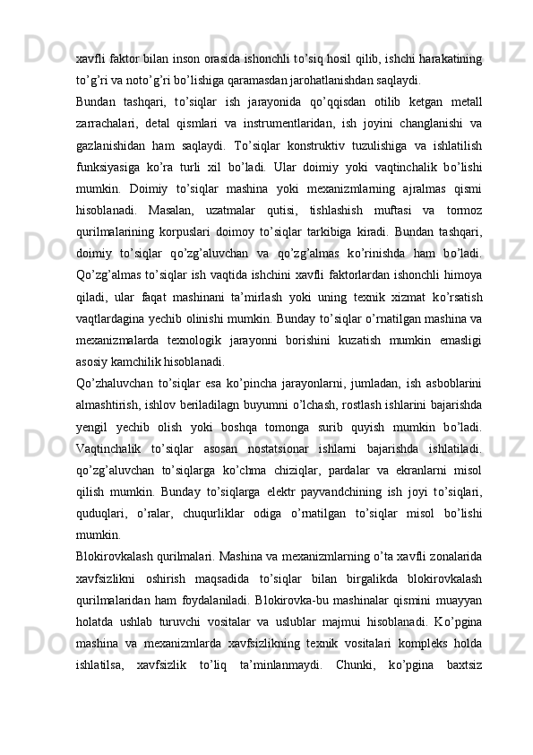 xavfli faktor bilan inson orasida ishonchli t о ’siq hosil qilib, ishchi harakatining
t о ’g’ri va not о ’g’ri b о ’lishiga qaramasdan jarohatlanishdan saqlaydi.
Bundan   tashqari,   t о ’siqlar   ish   jarayonida   q о ’qqisdan   otilib   ketgan   metall
zarrachalari,   detal   qismlari   va   instrumentlaridan,   ish   joyini   changlanishi   va
gazlanishidan   ham   saqlaydi.   T о ’siqlar   konstruktiv   tuzulishiga   va   ishlatilish
funksiyasiga   k о ’ra   turli   xil   b о ’ladi.   Ular   doimiy   yoki   vaqtinchalik   b о ’lishi
mumkin.   Doimiy   t о ’siqlar   mashina   yoki   mexanizmlarning   ajralmas   qismi
hisoblanadi.   Masalan,   uzatmalar   qutisi,   tishlashish   muftasi   va   tormoz
qurilmalarining   korpuslari   doimoy   t о ’siqlar   tarkibiga   kiradi.   Bundan   tashqari,
doimiy   t о ’siqlar   q о ’zg’aluvchan   va   q о ’zg’almas   k о ’rinishda   ham   b о ’ladi.
Q о ’zg’almas t о ’siqlar ish vaqtida ishchini xavfli faktorlardan ishonchli  himoya
qiladi,   ular   faqat   mashinani   ta’mirlash   yoki   uning   texnik   xizmat   k о ’rsatish
vaqtlardagina yechib olinishi mumkin. Bunday t о ’siqlar   о ’rnatilgan mashina va
mexanizmalarda   texnologik   jarayonni   borishini   kuzatish   mumkin   emasligi
asosiy kamchilik hisoblanadi.
Q о ’zhaluvchan   t о ’siqlar   esa   k о ’pincha   jarayonlarni,   jumladan,   ish   asboblarini
almashtirish, ishlov beriladilagn buyumni   о ’lchash, rostlash ishlarini bajarishda
yengil   yechib   olish   yoki   boshqa   tomonga   surib   quyish   mumkin   b о ’ladi.
Vaqtinchalik   t о ’siqlar   asosan   nostatsionar   ishlarni   bajarishda   ishlatiladi.
q о ’zg’aluvchan   t о ’siqlarga   k о ’chma   chiziqlar,   pardalar   va   ekranlarni   misol
qilish   mumkin.   Bunday   t о ’siqlarga   elektr   payvandchining   ish   joyi   t о ’siqlari,
quduqlari,   о ’ralar,   chuqurliklar   odiga   о ’rnatilgan   t о ’siqlar   misol   b о ’lishi
mumkin. 
Blokirovkalash qurilmalari. Mashina va mexanizmlarning   о ’ta xavfli zonalarida
xavfsizlikni   oshirish   maqsadida   t о ’siqlar   bilan   birgalikda   blokirovkalash
qurilmalaridan   ham   foydalaniladi.   Blokirovka-bu   mashinalar   qismini   muayyan
holatda   ushlab   turuvchi   vositalar   va   uslublar   majmui   hisoblanadi.   K о ’pgina
mashina   va   mexanizmlarda   xavfsizlikning   texnik   vositalari   kompleks   holda
ishlatilsa,   xavfsizlik   t о ’liq   ta’minlanmaydi.   Chunki,   k о ’pgina   baxtsiz 