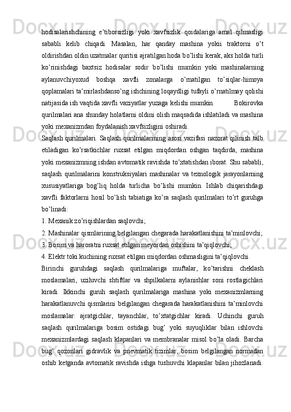 hodisalarishchining   e’tiborsizligi   yoki   xavfsizlik   qoidalariga   amal   qilmasligi
sababli   kelib   chiqadi.   Masalan,   har   qanday   mashina   yokii   traktorni   о ’t
oldirishdan oldin uzatmalar quritisi ajratilgan hoda b о ’lishi kerak, aks holda turli
k о ’rinishdagi   baxtsiz   hodisalar   sodir   b о ’lishi   mumkin   yoki   mashinalarning
aylanuvchiyoxud   boshqa   xavfli   zonalarga   о ’rnatilgan   t о ’siqlar-himoya
qoplamalari ta’mirlashdans о ’ng ishchining loqaydligi tufayli  о ’rnatilmay qolishi
natijasida ish vaqtida xavfli vaziyatlar yuzaga kelishi mumkin.          Bokirovka
qurilmalari ana shunday holatlarni oldini olish maqsadida ishlatiladi va mashina
yoki mexanizmdan foydalanish xavfsizligini oshiradi. 
Saqlash qurilmalari. Saqlash qurilmalarining asosi  vazifasi  nazorat  qilinish talb
etiladigan   k о ’rsatkichlar   ruxsat   etilgan   miqdordan   oshgan   taqdirda,   mashina
yoki mexanizmning ishdan avtomatik ravishda t о ’xtatishdan iborat. Shu sababli,
saqlash   qurilmalarini   konstruksiyalari   mashinalar   va   texnologik   jarayonlarning
xususiyatlariga   bog’liq   holda   turlicha   b о ’lishi   mumkin.   Ishlab   chiqarishdagi
xavfli   faktorlarni  hosil  b о ’lish  tabiatiga  k о ’ra  saqlash  qurilmalari   t о ’rt  guruhga
b о ’linadi:
1. Mexanik z о ’riqishlardan saqlovchi;
2. Mashinalar qismlarining belgilangan chegarada harakatlanishini ta’minlovchi;
3. Bosim va haroratni ruxsat etilgan meyordan oshishini ta’qiqlovchi;
4. Elektr toki kuchining ruxsat etilgan miqdordan oshmasligini ta’qiqlovchi. 
Birinchi   guruhdagi   saqlash   qurilmalariga   muftalar,   k о ’tarishni   cheklash
moslamalari,   uziluvchi   shtiftlar   va   shpilkalarni   aylanishlar   soni   rostlagichlari
kiradi.   Ikkinchi   guruh   saqlash   qurilmalariga   mashina   yoki   mexanizmlarning
harakatlanuvchi qismlarini  belgilangan chegarada harakatlanishini  ta’minlovchi
moslamalar:   ajratgichlar,   tayanchlar,   t о ’xtatgichlar   kiradi.   Uchinchi   guruh
saqlash   qurilmalariga   bosim   ostidagi   bug’   yoki   suyuqliklar   bilan   ishlovchi
mexanizmlardagi   saqlash   klapanlari   va   membranalar   misol   b о ’la   oladi.   Barcha
bug’   qozonlari   gidravlik   va   pnevmatik   tizimlar,   bosim   belgilangan   normadan
oshib ketganda  avtomatik ravishda  ishga  tushuvchi  klapanlar  bilan jihozlanadi. 