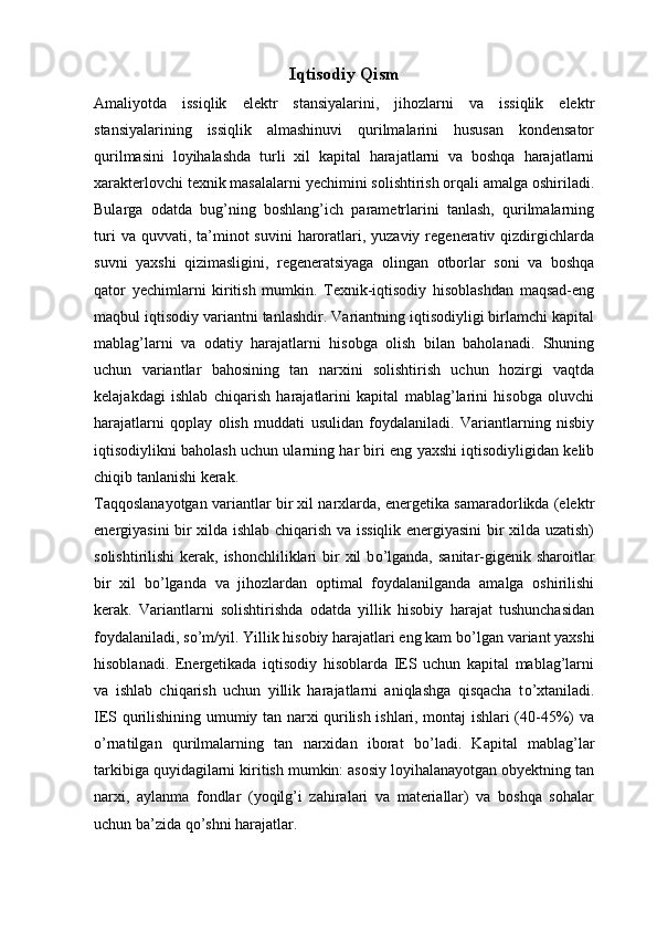 Iqtisodiy Qism
Amaliyotda   issiqlik   elektr   stansiyalarini,   jihozlarni   va   issiqlik   elektr
stansiyalarining   issiqlik   almashinuvi   qurilmalarini   hususan   kondensator
qurilmasini   loyihalashda   turli   xil   kapital   harajatlarni   va   boshqa   harajatlarni
xarakterlovchi texnik masalalarni yechimini solishtirish orqali amalga oshiriladi.
Bularga   odatda   bug’ning   boshlang’ich   parametrlarini   tanlash,   qurilmalarning
turi   va quvvati,  ta’minot   suvini   haroratlari, yuzaviy  regenerativ qizdirgichlarda
suvni   yaxshi   qizimasligini,   regeneratsiyaga   olingan   otborlar   soni   va   boshqa
qator   yechimlarni   kiritish   mumkin.   Texnik-iqtisodiy   hisoblashdan   maqsad-eng
maqbul iqtisodiy variantni tanlashdir. Variantning iqtisodiyligi birlamchi kapital
mablag’larni   va   odatiy   harajatlarni   hisobga   olish   bilan   baholanadi.   Shuning
uchun   variantlar   bahosining   tan   narxini   solishtirish   uchun   hozirgi   vaqtda
kelajakdagi   ishlab   chiqarish   harajatlarini   kapital   mablag’larini   hisobga   oluvchi
harajatlarni   qoplay   olish   muddati   usulidan   foydalaniladi.   Variantlarning   nisbiy
iqtisodiylikni baholash uchun ularning har biri eng yaxshi iqtisodiyligidan kelib
chiqib tanlanishi kerak.
Taqqoslanayotgan variantlar bir xil narxlarda, energetika samaradorlikda (elektr
energiyasini bir xilda ishlab chiqarish va issiqlik energiyasini bir xilda uzatish)
solishtirilishi  kerak, ishonchliliklari  bir  xil  b о ’lganda,  sanitar-gigenik sharoitlar
bir   xil   b о ’lganda   va   jihozlardan   optimal   foydalanilganda   amalga   oshirilishi
kerak.   Variantlarni   solishtirishda   odatda   yillik   hisobiy   harajat   tushunchasidan
foydalaniladi, s о ’m/yil. Yillik hisobiy harajatlari eng kam b о ’lgan variant yaxshi
hisoblanadi.   Energetikada   iqtisodiy   hisoblarda   IES   uchun   kapital   mablag’larni
va   ishlab   chiqarish   uchun   yillik   harajatlarni   aniqlashga   qisqacha   t о ’xtaniladi.
IES qurilishining umumiy tan narxi qurilish ishlari, montaj ishlari (40-45%) va
о ’rnatilgan   qurilmalarning   tan   narxidan   iborat   b о ’ladi.   Kapital   mablag’lar
tarkibiga quyidagilarni kiritish mumkin: asosiy loyihalanayotgan obyektning tan
narxi,   aylanma   fondlar   (yoqilg’i   zahiralari   va   materiallar)   va   boshqa   sohalar
uchun ba’zida q о ’shni harajatlar.  