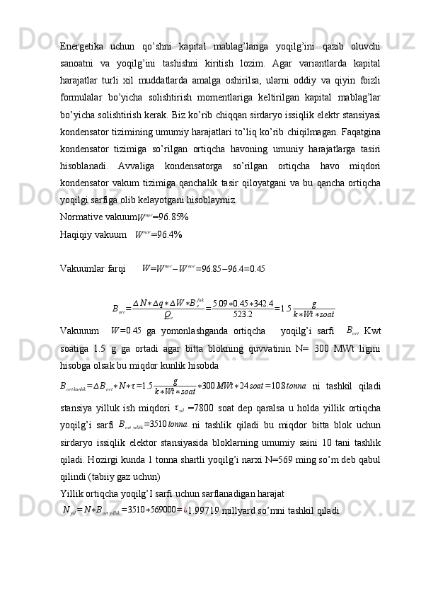 Energetika   uchun   q о ’shni   kapital   mablag’lariga   yoqilg’ini   qazib   oluvchi
sanoatni   va   yoqilg’ini   tashishni   kiritish   lozim.   Agar   variantlarda   kapital
harajatlar   turli   xil   muddatlarda   amalga   oshirilsa,   ularni   oddiy   va   qiyin   foizli
formulalar   b о ’yicha   solishtirish   momentlariga   keltirilgan   kapital   mablag’lar
b о ’yicha solishtirish ker ak . Biz ko’rib chiqqan sirdaryo issiqlik elektr stansiyasi
kondensator tizimining umumiy harajatlari to’liq ko’rib chiqilmagan. Faqatgina
kondensator   tizimiga   so’rilgan   ortiqcha   havoning   umuniy   harajatlarga   tasiri
hisoblanadi.   Avvaliga   kondensatorga   so’rilgan   ortiqcha   havo   miqdori
kondensator   vakum   tizimiga   qanchalik   tasir   qiloyatgani   va   bu   qancha   ortiqcha
yoqilgi sarfiga olib kelayotgani hisoblaymiz. 
Normative vakuumW	nor =96.85%
Haqiqiy vakuum  	
W	nor =96.4%
Vakuumlar farqi 	
∆W =	W	nor	−W	nor	=96.85	−	96.4	=0.45	
∆Bort=	∆N∗∆q∗∆W	∗Befak	
Qe	
=	5.09	∗0.45	∗342.4	
523.2	=1.5	g	
k∗Wt	∗soat
Vakuuum  	
∆W	=0.45   ga   yomonlashganda   ortiqcha       yoqilg’i   sarfi  	∆Bort   Kwt
soatiga   1.5   g   ga   ortadi   agar   bitta   blokning   quvvatinin   N=   300   MWt   ligini
hisobga olsak bu miqdor kunlik hisobda 
B
ort kunlik = ∆ B
ort ∗ N ∗ τ = 1.5 g
k ∗ Wt ∗ soat ∗ 300 MWt ∗ 24 soat = 10.8 tonna
  ni   tashkil   qiladi
stansiya   yilluk   ish   miqdori  	
τyil   =7800   soat   dep   qaralsa   u   holda   yillik   ortiqcha
yoqilg’i   sarfi   B
ort yillik = 3510 tonna
  ni   tashlik   qiladi   bu   miqdor   bitta   blok   uchun
sirdaryo   issiqlik   elektor   stansiyasida   bloklarning   umumiy   saini   10   tani   tashlik
qiladi. Hozirgi kunda 1 tonna shartli yoqilg’i narxi N=569 ming so’m deb qabul
qilindi (tabiiy gaz uchun)
Yillik ortiqcha yoqilg’I sarfi uchun sarflanadigan harajat 
 	
N	yil=	N∗Bort	yillik	=3510	∗569000	=¿ 1.99719 millyard so’mni tashkil qiladi.  