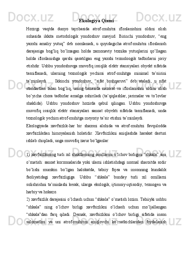 Ekologiya Qismi 
Hozirgi   vaqtda   dunyo   tajribasida   atrof-muhitni   ifloslanishini   oldini   olish
sohasida   ikkita   metodologik   yondoshuv   mavjud.   Birinchi   yondoshuv,   “eng
yaxshi   amaliy   yutuq”   deb   nomlanadi,   u   quyidagicha   atrof-muhitni   ifloslanish
darajasiga   bog’liq   bо’lmagan   holda   zamonaviy   texnika   yutuqlarini   qо’llagan
holda   ifloslanishga   qarshi   qaratilgan   eng   yaxshi   texnoloogik   tadbirlarni   joriy
etishdir. Ushbu yondoshuvga muvofiq issiqlik elektr stansiyalari obyekt sifatida
tasniflanadi,   ularning   texnologik   yechimi   atrof-muhitga   minimal   ta’siirini
ta’minlaydi.       Ikkinchi   yondoshuv,   “sifat   boshqaruvi”   deb   ataladi,   u   sifat
standartlari   bilan   bog’liq,   uning   bazasida   nazorat   va   ifloslanishni   oldini   olish
bо’yicha   chora   tadbirlar   amalga   oshiriladi   (ta’qiqlashlar,   jarimalar   va   tо’lovlar
shaklida).   Ushbu   yondoshuv   hozirda   qabul   qilingan.   Ushbu   yondoshuvga
muvofiq   issiqlik   elektr   stansiyalari   sanoat   obyekti   sifatida   tasniflanadi,   unda
texnologik yechim atrof-muhitga meyoriy ta’sir etishni ta’minlaydi.
Ekologiyada   xavfsizlik-har   bir   shaxsni   alohida   va   atrof-muhitni   favqulodda
xavfsizlikdan   himoyalanish   holatidir.   Xavfsizlikni   aniqlashda   harakat   dasturi
ishlab chiqiladi, unga muvofiq zarur bо’lganlar:
1) xavfsizlkining turli xil shakllarining omillarini о’lchov birligini “shkala” sini
о’rnatish:  sanoat  korxonalarida yoki  ularni  ishlatishdagi  normal sharoitda sodir
bо’lishi   mumkin   bо’lgan   halokatda,   tabiiy   fojea   va   insonning   kundalik
faoliyatidagi   xavfsizligiga.   Ushbu   “shkala”   bunday   turli   xil   omillarni
solishrishni   ta’minlashi   kerak,   ularga   ekologik,   ijtimoiy-iqtisodiy,   texnogen   va
harbiy va hokazo.
2) xavfsizlik darajasini о’lchash uchun “shkala” о’rnatish lozim. Tabiiyki ushbu
“shkala”   ning   o’lchov   birligi   xavfsizlikni   о’lchash   uchun   mо’ljallangan
“shkala”dan   farq   qiladi.   Demak,   xavfsizlikni   о’lchov   birligi   sifatida   inson
salomatlini   va   uni   atrof-muhitini   aniqlovchi   kо’rsatkichlaridan   foydalanish 