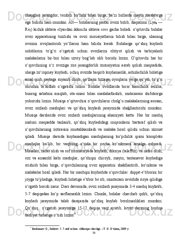 о h а ngl а ri   j а r а ngd о r ,   t е mbrli   b о‘ lishi   bil а n   birg а,   b а’ zi   h о ll а rd а   m а yin   x а r а kt е rg а
е g а  b о lishi   h а m   mumkin . А lt —  b о l а l а rning  ра stki  о v о zi   b о lib ,  di ара z о ni  ( Ly а
k  —
R е
2 )   kichik   о kt а v а « ly а» d а n   ikkinchi   о kt а v а « r е»   g а ch а   b о l а di . о‘ qituvchi   b о l а l а r
о v о z   арра r а tining   tuzilishi   v а   о v о z   xususiy а tl а rini   bilish   bil а n   birg а,   ul а ming
о v о zini   riv о jl а ntirish   y о‘ ll а rini   h а m   bilishi   k е r а k .   B о l а l а rg а   q о‘ shiq   kuyl а sh
uslubl а rini   t о‘ g ‘ ri   о‘ rg а tish   uchun   о v о zl а rini   е htiy о t   qilish   v а   t а rbiy а l а sh
m а l а k а l а rini   bir - biri   bil а n   uzviy   b о g ‘ l а b   о lib   b о rishi   l о zim .   O ’ qituvchi   h а r   bir
о‘ quvchining   о‘ z   о v о zig а   x о s   j а r а ngd о rlik   xususiy а tini   а sr а b   q о lish   m а qs а did а,
ul а rg а  z о‘ riqm а y   kuyl а sh , о chiq  о v о zd а  b а qirib   kuyl а m а slik , а shul а chilik   h о l а tig а
а rn а l   qiiib , ра rt а g а  suy а nib  о lirib ,  q о‘ ll а rni   tizz а g а, о y о ql а rni   y е rg а  q о‘ yib ,  t о‘ g ‘ ri
о lirishni   t а’ kidl а b   о‘ rg а tishi   l о zim .   B о l а l а r   о v о zl а rid а   bir о r   k а mchilik   s е zils а,
bunrng   s а b а bini   а niql а b ,   о t а-о n а si   bil а n   m а sl а h а tl а shib ,   mut а x а ssis   shif о k о rg а
yub о rishi   l о zim .  Musiq а о‘ qituvchisi  о‘ quvchil а rni   cholg ’ u   m а l а k а l а rining  а s о s а n ,
о v о z   s о zl а sh   m а shql а ri   v а   q о‘ shiq   kuyl а sh   j а r а y о nid а   sh а k ll а ntirishi   mumkin .
Musiq а   d а rsl а rid а   о v о z   s о zl а sh   m а shql а rining   а h а miy а ti   k а tt а.   H а r   bir   m а shq
m а lum   m а qs а dd а   t а nl а nib ,   q о‘ shiq   kuyl а shd а gi   nuqs о nl а rni   b а rt а r а f   qilish   v а
о‘ quvchil а rning   x о tir а sini   must а hk а ml а sh   v а   m а l а k а   h о sil   qilishi   uchun   xizm а t
qil а di .   Musiq а   d а rsid а   kuyl а n а dig а n   m а shql а ming   k о‘р chilik   qismi   k о m р l е ks
m а shql а r   b о‘ lib ,   bir   v а qtning   о‘ zid а   bir   n е ch а   k о‘ nikm а ni   а m а lg а   о shir а di .
M а s а l а n ,  n а f а s  о lish   v а  s о f   int о n а tsiy а d а  kuyl а sh ,  diksiy а ( t а l а ffuz )  v а  n а f а s  о lish ,
s о z   v а   а ns а mbl   k а bi   m а shql а r ,   q о‘ shiqni   chir о yli ,   m а yin ,   t а nt а n а v о r   kuyl а shg а
е rishish   bil а n   birg а,   о‘ quvchil а ming   о v о z   арра r а tini   sh а kll а ntirib ,   k о‘ nikm а   v а
m а l а k а l а r   h о sil   qil а di .  H а r   bir   m а shqni   kuyl а shd а о‘ quvchil а r    diqq а t -е’ tib о rini   bir
j о yg а  t о‘р l а shg а,  kuyl а sh   h о l а tig а е’ tib о r   b е  rib ,  munt а z а m   r а vishd а  ri о y а  qilishg а
о‘ rg а tib   b о rish   z а rur .  D а rs   d а v о mid а, о v о z   s о zl а sh   j а r а y о nid а 3-4  m а shq   kuyl а tib ,
5-7   d а qiq а d а n   k о‘р   s а rfl а m а slik   l о zim .   Chunki ,   b о l а l а r   ch а rch а b   q о lib ,   q о‘ shiq
kuyl а sh   j а r а y о nid а   t а l а b   d а r а j а sid а   q о‘ shiq   kuyl а b   b е r о lm а slikl а ri   mumkin .
Q о‘ shiq     о‘ rg а tish   j а r а y о nig а   15-17   d а qiq а   v а qt   а jr а tib ,   k е yin   d а rsning   b о shq а
f ао liy а t   turl а rig а о‘ tish   l о zim . 7
7
  Ibrоhimоv О., Sаdirоv. J. 7-sinf uchun.  «Musiqа» dаrsligi. –T. G. G ulоm, 2009 y.  ʻ
16 