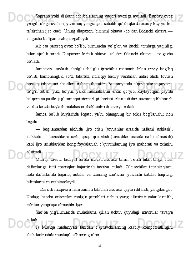 S ор r а n о   y о ki   disk а nt   d е b   b о l а l а rning   yuq о ri   о v о zig а   а ytil а di .   Bund а y   о v о z
y е ngil , о‘ zg а ruvch а n ,  yumsh о q   y а ngr а g а ni   s а b а bli   q о‘ shiql а rd а а s о siy   kuy   y о‘ lini
t а’ sirch а n   ijr о  е t а di .   Uning   di ара z о ni   birinchi   о kt а v а  - d о   d а n   ikkinchi   о kt а v а  —
s о lg а ch а  b о‘ lg а n  о r а liqni  е g а ll а ydi .
А lt   е s а  ра str о q   о v о z   b о‘ lib ,   birmunch а   y о‘ g ‘о n   v а   kuchli   t е mbrg а   y а qinligi
bil а n   а jr а lib   tur а di .   Di ара z о ni   kichik   о kt а v а   - s о l   d а n   ikkinchi   о kt а v а   — r е   g а ch а
b о‘ l а di .
J а m оа viy   kuyl а sh   cholg ’ u - cholg ’ u   ijr о chilik   m а h о r а ti   bil а n   uzviy   b о g ‘ liq
b о‘ lib ,   h а m о h а nglik ,   s о‘ z ,   t а l а ffuz ,   musiqiy   b а diiy   v о sit а l а r ,   n а f а s   о lish ,   t о vush
h о sil   qilish   v а  uni   sh а kll а ntirishd а n   ib о r а tdir .  Bu   j а r а y о nd а о‘ quvchil а rd а  g а vd а ni
t о‘ g ‘ ri   tutish ,   yuz ,   b о‘ yin ,   y е lk а   mush а kl а rini   е rkin   q о‘ yib ,   kuyl а y о tg а n   ра ytd а
h а lqum   v а ра stki   j а g ‘  t о m о qni   siqm а sligi ,  b о shni  е rkin   tutishni   n а z о r а t   qilib   b о rish
v а  shu   t а rzd а  kuyl а sh   m а l а k а sini   sh а kll а ntirish   t а vsiy а е til а di .
J а m оа   b о‘ lib   kuyl а shd а   l е g а t о,   y а’ ni   о h а ngning   bir   t е kis   b о g ‘ l а nishi ;   n о n
l е g а t о 
—   b о g ‘ l а m а sd а n   а l о hid а   ijr о   е tish   ( t о vushl а r   о r а sid а   n а f а sni   ushl а sh );
st а kk а t о   —   t о vushl а rni   uzib ,   qisq а   ijr о   е tish   ( t о vushl а r   о r а sid а   n а f а s   о lm а slik )
k а bi   ijr о   uslubl а rid а n   k е ng   f о yd а l а nish   о‘ quvchil а rning   ijr о   m а h о r а ti   v а   z е hnini
о‘ stir а di .
Musiq а   s а v о di   f ао liy а t   turid а   m а vzu   а s о sid а   bilim   b е rish   bil а n   birg а,   n о t а
d а ft а rl а rig а   turli   m а shql а r   b а j а rtirish   t а vsiy а   е til а di .   О‘ quvchil а r   t ор shiriql а rni
n о t а   d а ft а rl а rid а   b а j а rib ,   n о t а l а r   v а   ul а rning   ch о‘ zimi ,   y о zilishi   k а bil а r   h а qid а gi
biliml а rini   must а hk а ml а ydi .
     D а rslik   muq о v а si   h а m   z а m о n   t а l а bl а ri  а s о sid а  q а yt а  ishl а nib ,  y а ngil а ng а n .
Und а gi   b а rch а   о rk е strl а r   ch о lg ‘ u   guruhl а ri   uchun   y а ngi   illustr а tsiy а l а r   kiritilib ,
е skil а ri   y а ngisig а а lm а shtirilg а n .
Sh о‘ b а   yig ‘ ilishl а rid а   muh о k а m а   qilish   uchun   quyid а gi   m а vzul а r   t а vsiy а
е til а di :
1)   Musiq а   m а d а niy а ti   f а nid а n   о‘ qituvchil а rning   k а sbiy   k о m ре t е ntliligini
sh а kll а ntirishd а  must а qil   t а’ limning  о‘ rni ;
18 