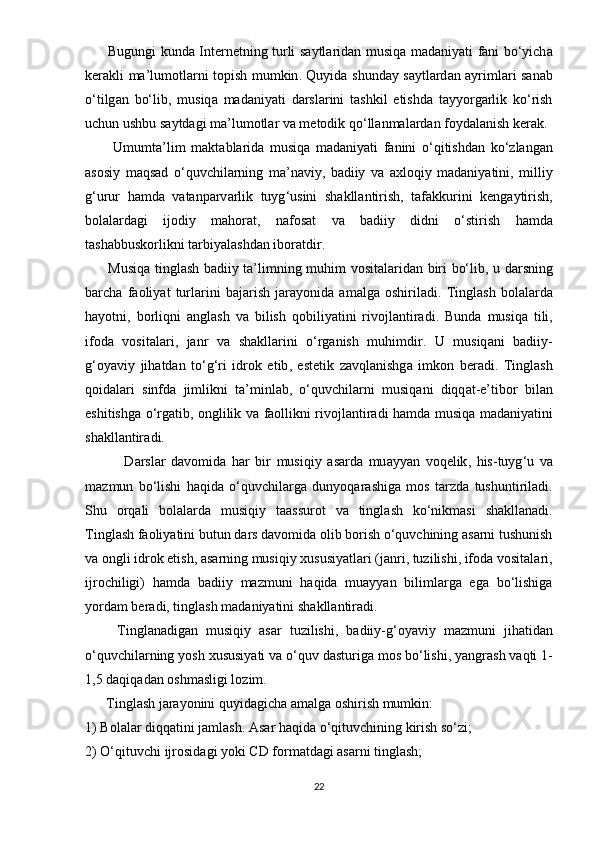           Bugungi   kund а   Int е rn е tning   turli   s а ytl а rid а n   musiq а   m а d а niy а ti   f а ni   b о‘ yich а
k е r а kli   m а’ lum о tl а rni   t ор ish   mumkin .   Quyid а   shund а y   s а ytl а rd а n   а yriml а ri   s а n а b
о‘ tilg а n   b о‘ lib ,   musiq а   m а d а niy а ti   d а rsl а rini   t а shkil   е tishd а   t а yy о rg а rlik   k о‘ rish
uchun   ushbu   s а ytd а gi   m а’ lum о tl а r   v а  m е t о dik   q о‘ ll а nm а l а rd а n   f о yd а l а nish   k е r а k .
          Umumt а’ lim   m а kt а bl а rid а   musiq а   m а d а niy а ti   f а nini   о‘ qitishd а n   k о‘ zl а ng а n
а s о siy   m а qs а d   о‘ quvchil а rning   m а’ n а viy ,   b а diiy   v а   а xl о qiy   m а d а niy а tini ,   milliy
g ‘ urur   h а md а   v а t а n ра rv а rlik   tuyg ‘ usini   sh а kll а ntirish ,   t а f а kkurini   k е ng а ytirish ,
b о l а l а rd а gi   ij о diy   m а h о r а t ,   n а f о s а t   v а   b а diiy   didni   о‘ stirish   h а md а
t а sh а bbusk о rlikni   t а rbiy а l а shd а n   ib о r а tdir . 
          Musiq а   tingl а sh   b а diiy   t а’ limning   muhim   v о sit а l а rid а n   biri   b о‘ lib ,   u   d а rsning
b а rch а   f ао liy а t   turl а rini   b а j а rish   j а r а y о nid а   а m а lg а   о shiril а di .   Tingl а sh   b о l а l а rd а
h а y о tni ,   b о rliqni   а ngl а sh   v а   bilish   q о biliy а tini   riv о jl а ntir а di .   Bund а   musiq а   tili ,
if о d а   v о sit а l а ri ,   j а nr   v а   sh а kll а rini   о‘ rg а nish   muhimdir .   U   musiq а ni   b а diiy -
g ‘о y а viy   jih а td а n   t о‘ g ‘ ri   idr о k   е tib ,   е st е tik   z а vql а nishg а   imk о n   b е r а di .   Tingl а sh
q о id а l а ri   sinfd а   jimlikni   t а’ minl а b ,   о‘ quvchil а rni   musiq а ni   diqq а t -е’ tib о r   bil а n
е shitishg а о‘ rg а tib , о nglilik   v а   f ао llikni   riv о jl а ntir а di   h а md а   musiq а   m а d а niy а tini
sh а kll а ntir а di .
              D а rsl а r   d а v о mid а   h а r   bir   musiqiy   а s а rd а   mu а yy а n   v о q е lik ,   his - tuyg ‘ u   v а
m а zmun   b о‘ lishi   h а qid а   о‘ quvchil а rg а   duny о q а r а shig а   m о s   t а rzd а   tushuntiril а di .
Shu   о rq а li   b о l а l а rd а   musiqiy   t аа ssur о t   v а   tingl а sh   k о‘ nikm а si   sh а kll а n а di .
Tingl а sh   f ао liy а tini   butun   d а rs   d а v о mid а о lib   b о rish  о‘ quvchining  а s а rni   tushunish
v а о ngli   idr о k  е tish , а s а rning   musiqiy   xususiy а tl а ri  ( j а nri ,  tuzilishi ,  if о d а  v о sit а l а ri ,
ijr о chiligi )   h а md а   b а diiy   m а zmuni   h а qid а   mu а yy а n   biliml а rg а   е g а   b о‘ lishig а
y о rd а m   b е r а di ,  tingl а sh   m а d а niy а tini   sh а kll а ntir а di .
        Tingl а n а dig а n   musiqiy   а s а r   tuzilishi ,   b а diiy - g ‘о y а viy   m а zmuni   jih а tid а n
о‘ quvchil а rning   y о sh   xususiy а ti   v а о‘ quv   d а sturig а  m о s   b о‘ lishi ,  y а ngr а sh   v а qti  1-
1,5  d а qiq а d а n  о shm а sligi   l о zim .
       Tingl а sh   j а r а y о nini   quyid а gich а а m а lg а о shirish   mumkin :
1)  B о l а l а r   diqq а tini   j а ml а sh . А s а r   h а qid а о‘ qituvchining   kirish   s о‘ zi ;
2) О‘ qituvchi   ijr о sid а gi   y о ki   CD   f о r m а td а gi  а s а rni   tingl а sh ;
22 