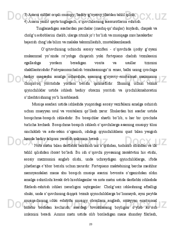 3) А s а rni   suhb а t  о rq а li   musiqiy ,  b а diiy - g ‘о y а viy   jih а td а n   t а hlil   qilish ;
4) А s а rni   y а xlit   q а yt а  tingl а g а ch , о‘ quvchil а rning   t аа ssur о tl а rini  е shitish .
                  Tingl а n а dig а n   а s а rl а rd а n   ра rch а l а r   ( m а shq - q о‘ shiql а r )   kuyl а sh ,   ch ара k   v а
ch о lg ‘ u  а sb о bl а rini   ch а lib ,  ul а rg а  ritmik   j о‘ r   b о‘ lish   v а  musiq а g а  m о s   h а r а k а tl а r  
b а j а rish   ch о g ‘ id а  bilim   v а  m а l а k а  t а k о mill а shib ,  must а hk а ml а n а di .
                О‘ qituvchining   uchinchi   а s о siy   v а zif а si   -   о‘ quvchid а   ij о diy   g ‘о y а ni
muk а mm а l   y о‘ sind а   r о‘ y о bg а   chiq а rish   y о ki   f о rt ер i а n о   ch а hsh   t е xnik а sini
е g а ll а shg а   y о rd а m   b е r а dig а n   v о sit а   v а   usull а r   tizimini
sh а kll а ntirishdir . F о it ер i а n о nich а lish   t е xnik а sining о‘ zi   е m а s ,   b а lki   uning   ijr о chig а
b а diiy   m а qs а dni   а m а lg а   о shirishd а,   а s а ming   g ‘о y а viy -е m о tsi о n а l   m а zmunini
chuqurr о q   y о ritishd а   y о rd а m   berishi   qimm а tlidir .   Shuning   uchun   t е xnik
qiyinchilikl а r   ustid а   ishl а sh   b а diiy   о br а zni   y о ritish   v а   ijr о chilikm а h о r а tini
о‘ zl а shtirishnmg   y о‘ li   his о bl а n а di .
        Musiq а а s а rl а ri   ustid а  ishl а shd а  yuq о rid а gi  а s о siy   v а zif а l а mi  а m а lg а о shirish
uchun   mu а yy а n   usul   v а   v о sit а l а mi   q о‘ ll а sh   z а rur .   Shul а rd а n   biri   а s а rl а r   ustid а
b о sqichm а- b о sqich   ishl а shdir .   Bu   b о sqichl а r   sh а rtli   b о‘ lib ,   u   h а r   bir   ijr о chid а
turlich а   k е ch а di .   B о sqichm а- b о sqich   ishl а sh   о‘ quvchil а rg а а s а ming   musiqiy   tilini
sinchikl а b   v а   а st а- s е kin   о‘ rg а nish ,   ishd а gi   qiyinchilikl а rni   qunt   bil а n   y е ngish
h а md а  b а diiy   t а lqinni   y а r а tish   imk о nini   b е r а di .
                N о t а   m а tni   bil а n   d а stl а bki   t а nishish   uni   о‘ qishd а n ,   tushunib   о lishd а n   v а   ilk
t а hlil   qilishd а n   ib о r а t   b о‘ l а di .   Bu   ish   о‘ quvchi   р y е s а ning   x а r а kt е tini   his   е tishi ,
а s о siy   m а zmunini   а ngl а b   о lishi ,   und а   uchr а ydig а n   qiyinchilikl а rg а,   if о d а
jih а tl а rig а е’ tib о r   b е rishi   uchun   z а rurdir .   F о rt ер i а n о   m а kt а bining   b а rch а   m а shhur
n а m о y а nd а l а ri   m а n а   shu   b о sqich   musiq а   а s а rini   b е v о sit а   о‘ rg а nishd а n   о ldin
а m а lg а о shirilishi   k е r а k   d е b   his о bl а g а nl а r   v а  n о t а  m а tni   ustid а  d а stl а bki   ishl а shd а
fikrl а sh -е shitish   ishl а ri   z а rurligini   uqtirg а nl а r .   Ch о lg ‘ usiz   ishl а shning   а fz а lligi
shuki ,   und а о‘ quvchining   diqq а ti   t е xnik   qiyinchilikl а rg а   b о‘ linm а ydi , а yni   ра ytd а
musiq а chining   ichki   е shitishi   musiqiy   о br а zl а mi   а ngl а sh ,   mu а yy а n   е m о tsi о n а l
h о l а tni   b о shd а n   k е chirish ,   а s а rd а gi   t о vushl а ming   b о yligini   о‘ yl а b   k о‘ rish
imk о nini   b е r а di .   А mm о   m а tn   ustid а   о lib   b о ril а dig а n   m а n а   shund а y   fikrl а sh ,
23 